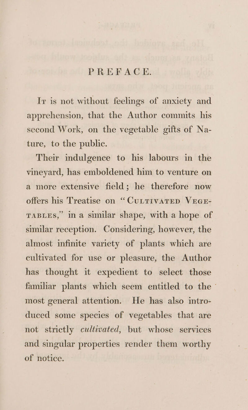 PREFACE. Ir is not without feelings of anxiety and apprehension, that the Author commits his second Work, on the vegetable gifts of Na- ture, to the public. | Their indulgence to his labours in the vineyard, has emboldened him to venture on a more extensive field ; he therefore now offers his Treatise on “CuitivareD VEGE- TABLES, ina similar shape, with a hope of similar reception. Considering, however, the almost infinite variety of plants which are cultivated for use or pleasure, the Author has thought it expedient to select those familiar plants which seem entitled to the - most general attention. He has also intro- duced some species of vegetables that are not strictly cultzated, but whose services and singular properties render them worthy of notice.