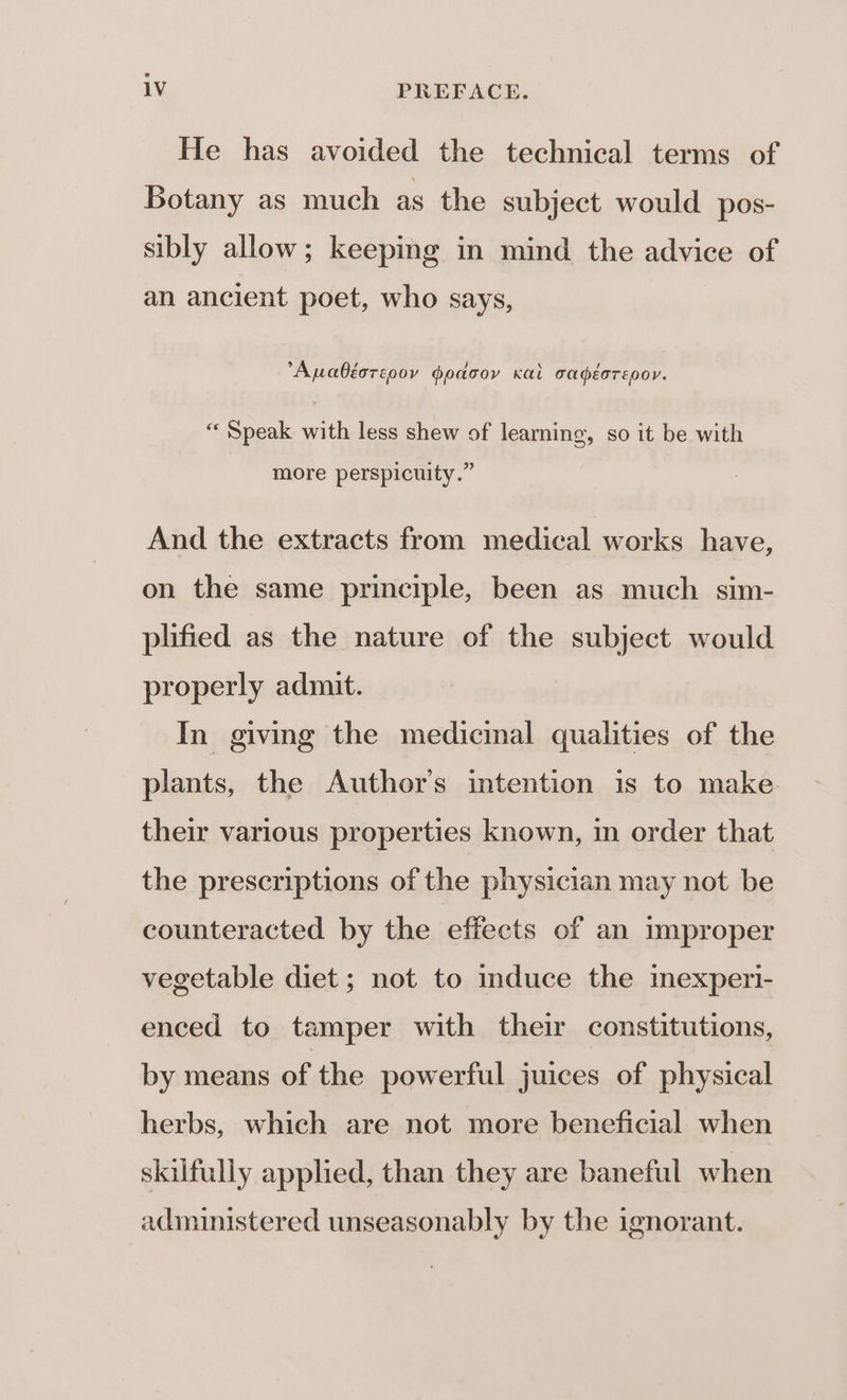 He has avoided the technical terms of Botany as much as the subject would pos- sibly allow; keeping in mind the advice of an ancient poet, who says, Apabéorcoov dpdcov Kai cadéorepor. °, so it be with “Speak with less shew of learning, more perspicuity.” And the extracts from medical works have, on the same principle, been as much sim- plified as the nature of the subject would properly admit. In giving the medicinal qualities of the plants, the Author's intention is to make their various properties known, in order that the prescriptions of the physician may not be counteracted by the effects of an improper vegetable diet; not to induce the mexperi- enced to tamper with their constitutions, by means of the powerful juices of physical herbs, which are not more beneficial when skilfully applied, than they are baneful when administered unseasonably by the ignorant.