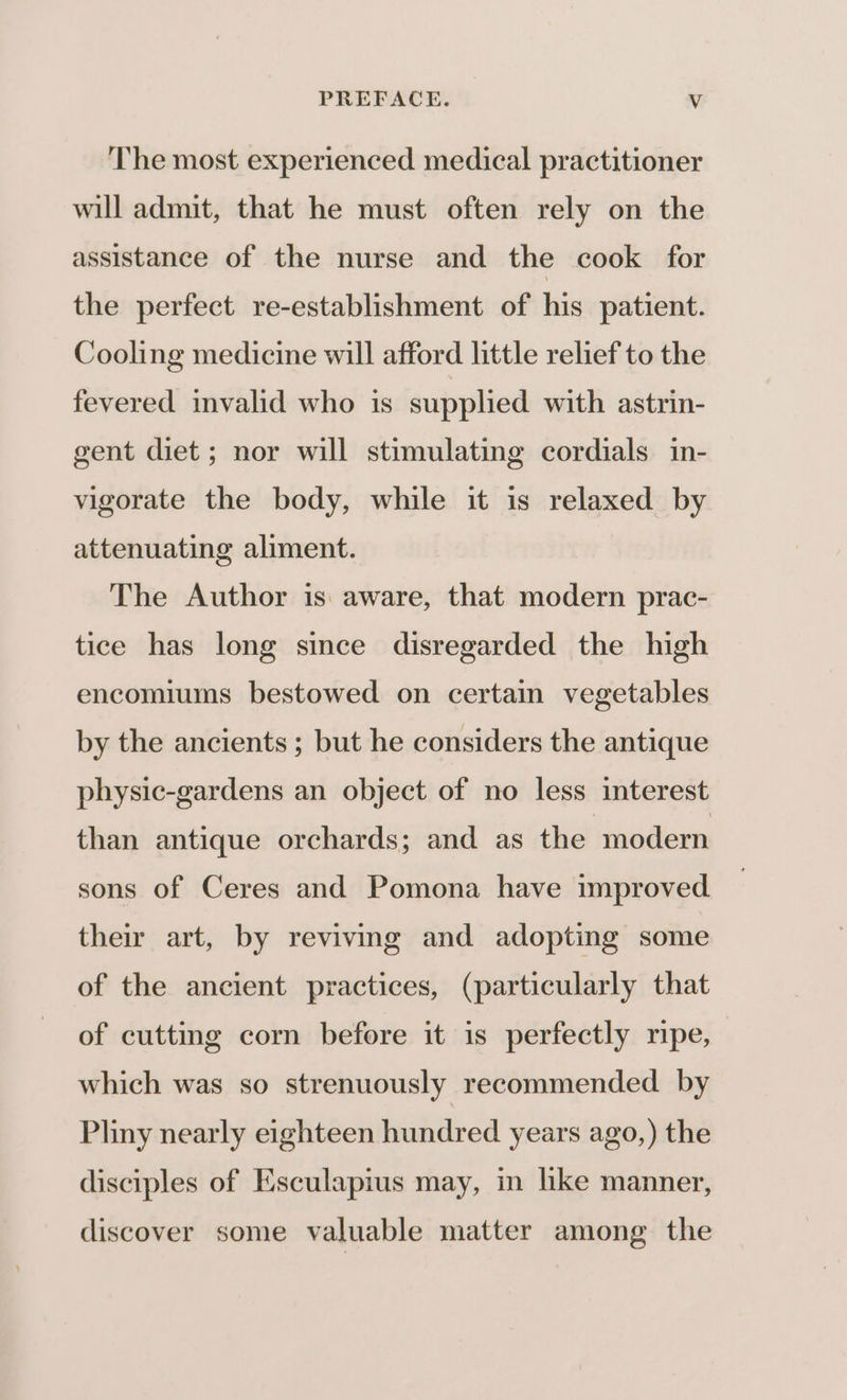 The most experienced medical practitioner will admit, that he must often rely on the assistance of the nurse and the cook for the perfect re-establishment of his patient. Cooling medicine will afford little relief to the fevered invalid who is supplied with astrin- gent diet ; nor will stimulating cordials in- vigorate the body, while it is relaxed by attenuating aliment. The Author is aware, that modern prac- tice has long since disregarded the high encomiums bestowed on certain vegetables by the ancients ; but he considers the antique physic-gardens an object of no less interest than antique orchards; and as the modern sons of Ceres and Pomona have improved their art, by reviving and adopting some of the ancient practices, (particularly that of cutting corn before it is perfectly ripe, which was so strenuously recommended by Pliny nearly eighteen hundred years ago,) the disciples of Esculapius may, in like manner, discover some valuable matter among the