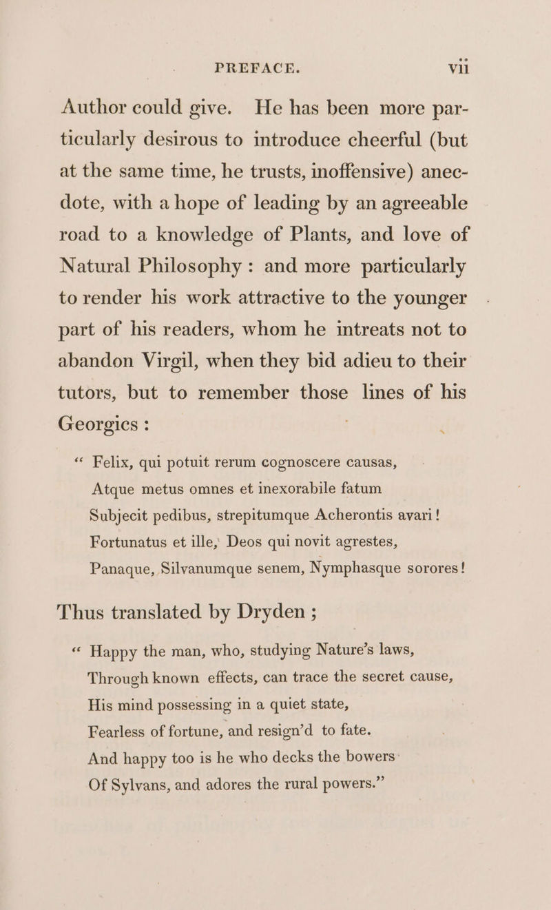 Author could give. He has been more par- ticularly desirous to introduce cheerful (but at the same time, he trusts, inoffensive) anec- dote, with a hope of leading by an agreeable road to a knowledge of Plants, and love of Natural Philosophy : and more particularly to render his work attractive to the younger part of his readers, whom he intreats not to abandon Virgil, when they bid adieu to their tutors, but to remember those lines of his Georgics : . ; « Felix, qui potuit rerum cognoscere causas, Atque metus omnes et inexorabile fatum Subjecit pedibus, strepitumque Acherontis avari! Fortunatus et ille, Deos qui novit agrestes, Panaque, Silvanumque senem, Nymphasque sorores! Thus translated by Dryden ; « Happy the man, who, studying Nature’s laws, Through known effects, can trace the secret cause, His mind possessing in a quiet state, Fearless of fortune, and resign’d to fate. And happy too is he who decks the bowers: Of Sylvans, and adores the rural powers.”