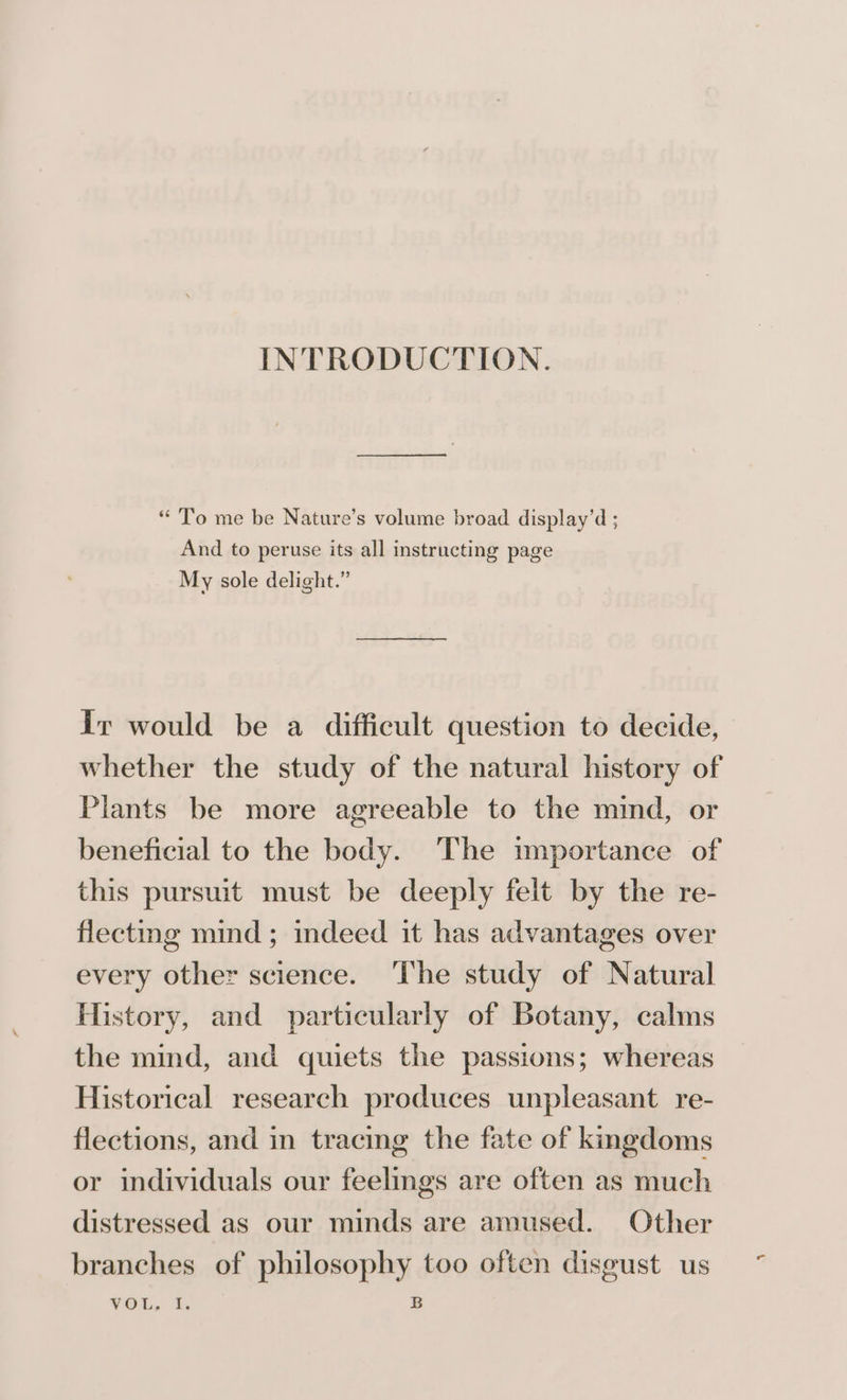 INTRODUCTION. “ To me be Nature’s volume broad display’d ; And to peruse its all instructing page My sole delight.” Ir would be a difficult question to decide, whether the study of the natural history of Plants be more agreeable to the mind, or beneficial to the body. The importance of this pursuit must be deeply felt by the re- flectng mind; indeed it has advantages over every other science. The study of Natural History, and particularly of Botany, calms the mind, and quiets the passions; whereas Historical research produces unpleasant re- flections, and in tracing the fate of kingdoms or individuals our feelings are often as much distressed as our minds are amused. Other branches of philosophy too often disgust us