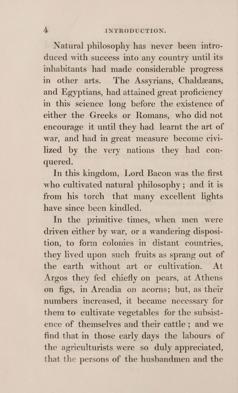 Natural philosophy has never been itro- duced with success into any country until its inhabitants had made considerable progress in other arts. The Assyrians, Chaldeans, and Egyptians, had attained great proficiency in this science long before the existence of either the Greeks or Romans, who did not encourage it until they had learnt the art of war, and had in great measure become civi- lized by the very nations they had con- quered. In this kngdom, Lord Bacon was the first who cultivated natural philosophy; and it is from his torch that many excellent hghts have since been kindled. In the primitive times, when men were driven either by war, or a wandering disposi- tion, to form colonies in distant countries, they lived upon such fruits as sprang out of the earth without art or cultivation. At Argos they fed chiefly on pears, at Athens on figs, in Arcadia on acorns; but, as their numbers increased, it became necessary for them to cultivate vegetables for the subsist- ence of themselves and their cattle; and we find that in those early days the labours of the agriculturists were so duly appreciated, that the persons of the husbandmen and the