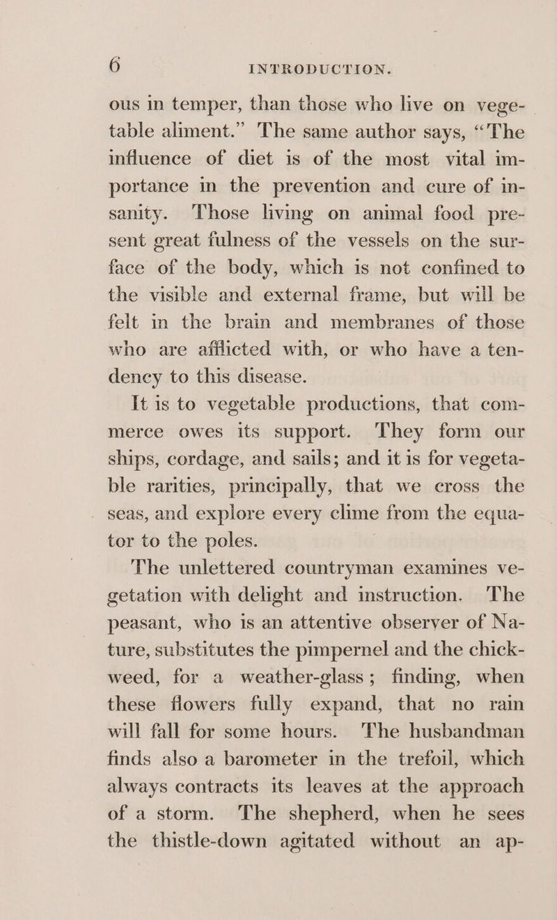 ous in temper, than those who live on vege- table aliment.” The same author says, “The influence of diet is of the most vital im- portance in the prevention and cure of in- sanity. Those livmg on animal food pre- sent great fulness of the vessels on the sur- face of the body, which is not confined to the visible and external frame, but will be felt in the brain and membranes of those who are aitlicted with, or who have a ten- dency to this disease. It is to vegetable productions, that com- merce owes its support. They form our ships, cordage, and sails; and it 1s for vegeta- ble rarities, principally, that we cross the _ seas, and explore every clime from the equa- tor to the poles. | The unlettered countryman examines ve- getation with delight and instruction. The peasant, who is an attentive observer of Na- ture, substitutes the prmpernel and the chick- weed, for a weather-glass; finding, when these flowers fully expand, that no rain will fall for some hours. The husbandman finds also a barometer in the trefoil, which always contracts its leaves at the approach of a storm. The shepherd, when he sees the thistle-down agitated without an ap-