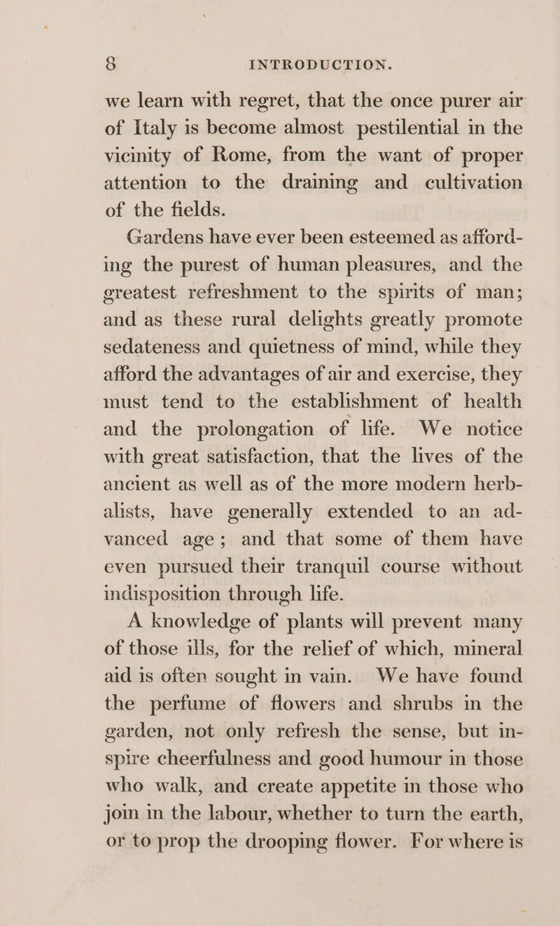 we learn with regret, that the once purer air of Italy is become almost pestilential in the vicinity of Rome, from the want of proper attention to the draining and cultivation of the fields. Gardens have ever been esteemed as afford- ing the purest of human pleasures, and the greatest refreshment to the spirits of man; and as these rural delights greatly promote sedateness and quietness of mind, while they afford the advantages of air and exercise, they must tend to the establishment of health and the prolongation of life. We notice with great satisfaction, that the lives of the ancient as well as of the more modern herb- alists, have generally extended to an ad- vanced age; and that some of them have even pursued their tranquil course without indisposition through lie. A knowledge of plants will prevent many of those ills, for the relief of which, mineral aid is often sought in vain. We have found the perfume of flowers and shrubs in the garden, not only refresh the sense, but in- spire cheerfulness and good humour in those who walk, and create appetite in those who join in the labour, whether to turn the earth, or to prop the drooping flower. For where is