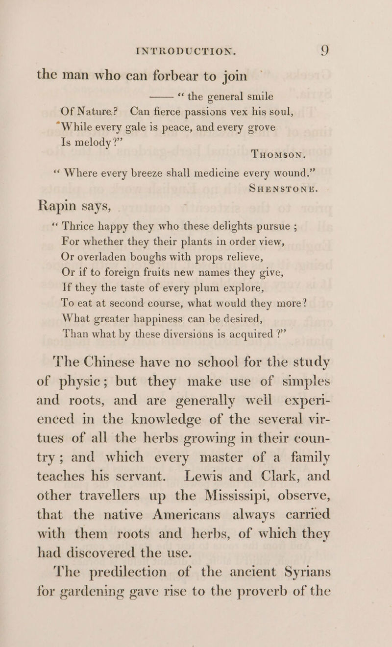 the man who can forbear to join ‘the general smile Of Nature? Can fierce passions vex his soul, While every gale is peace, and every grove Is melody?” THOMSON. «« Where every breeze shall medicine every wound.” SHENSTONE. Rapin says, “« Thrice happy they who these delights pursue ; For whether they their plants in order view, Or overladen boughs with props relieve, Or if to foreign fruits new names they give, If they the taste of every plum explore, To eat at second course, what would they more? What greater happiness can be desired, Than what by these diversions is acquired ?”’ ‘he Chinese have no school for the study of physic; but they make use of simples and roots, and are generally well experi- enced in the knowledge of the several vir- tues of all the herbs growing in their coun- try; and which every master of a family teaches his servant. Lewis and Clark, and other travellers up the Mississipi, observe, that the native Americans always carried with them roots and herbs, of which they had discovered the use. The predilection of the ancient Syrians for gardening gave rise to the proverb of the