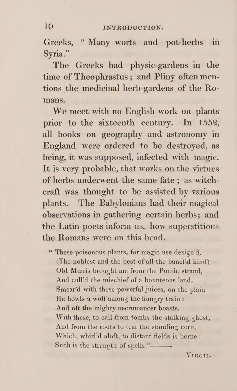 Greeks, “ Many worts and pot-herbs in Syria.” The Greeks had physic-gardens in the time of Theophrastus ; and Pliny often men- tions the medicinal herb-gardens of the Ro- mans. We meet with no English work on plants prior to the sixteenth century. In 1552, all books on geography and astronomy in England were ordered to be destroyed, as being, it was supposed, infected with magic. It is very probable, that works on the virtues of herbs underwent the same fate ; as witch- craft was thought to be assisted by various plants. ‘The Babylonians had their magical observations in gathering certain herbs; and the Latin poets inform us, how superstitious the Romans were on this head. « These poisonous plants, for magic use design’d, (The noblest and the best of all the baneful kind) Old Meeris brought me from the Pontic strand, And cull’d the mischief of a bounteous land. Smear’d with these powerful juices, on the plain He howls a wolf among the hungry train : And oft the mighty necromancer boasts, With these, to call from tombs the stalking ghost, And from the roots to tear the standing corn, Which, whirl’d aloft, to distant fields is borne: Such is the streneth of spells.”— VIRGIL.