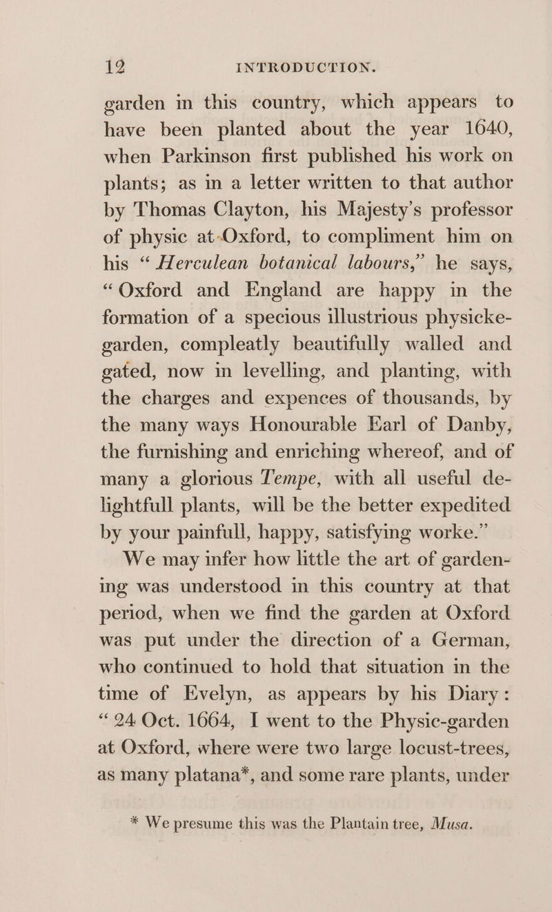 garden in this country, which appears to have been planted about the year 10640, when Parkinson first published his work on plants; as in a letter written to that author by Thomas Clayton, his Majesty's professor of physic at-Oxford, to compliment him on his “ Herculean botanical labours,” he says, “Oxford and England are happy in the formation of a specious illustrious physicke- garden, compleatly beautifully walled and gated, now in levelling, and planting, with the charges and expences of thousands, by the many ways Honourable Earl of Danby, the furnishing and enriching whereof, and of many a glorious Tempe, with all useful de- lightfull plants, will be the better expedited by your painfull, happy, satisfying worke.” We may infer how little the art of garden- ing was understood in this country at that period, when we find the garden at Oxford was put under the direction of a German, who continued to hold that situation in the time of Evelyn, as appears by his Diary: “24 Oct. 1664, I went to the Physic-garden at Oxford, where were two large locust-trees, as many platana*, and some rare plants, under * We presume this was the Plantain tree, Musa.