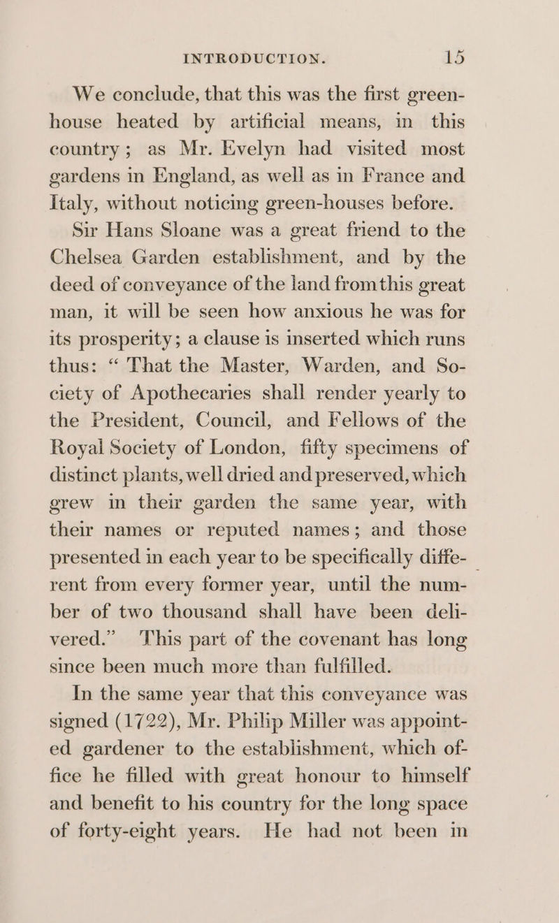 We conclude, that this was the first green- house heated by artificial means, in this country; as Mr. Evelyn had visited most gardens in England, as well as in France and Italy, without noticing green-houses before. Sir Hans Sloane was a great friend to the Chelsea Garden establishment, and by the deed of conveyance of the land fromthis great man, it will be seen how anxious he was for its prosperity; a clause is inserted which runs thus: “ That the Master, Warden, and So- ciety of Apothecaries shall render yearly to the President, Council, and Fellows of the Royai Society of London, fifty specimens of distinct plants, well dried and preserved, which erew in their garden the same year, with their names or reputed names; and those presented in each year to be specifically diffe-_ rent from every former year, until the num- ber of two thousand shall have been deli- vered.” This part of the covenant has long smee been much more than fulfilled. In the same year that this conveyance was signed (1722), Mr. Philip Miller was appoint- ed gardener to the establishment, which of- fice he filled with great honour to himself and benefit to his country for the long space of forty-eight years. He had not been in