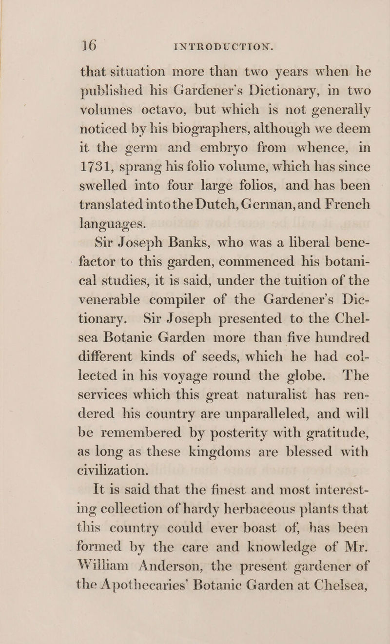 that situation more than two years when he published his Gardener's Dictionary, in two volumes octavo, but which is not generally noticed by his biographers, although we deem it the germ and embryo from whence, in 1731, sprang his folio volume, which has since swelled into four large folios, and has been translated intothe Dutch, German, and French languages. Sir Joseph Banks, who was a liberal bene- factor to this garden, commenced his botani- cal studies, it is said, under the tuition of the venerable compiler of the Gardener's Dic- tionary. ‘Sir Joseph presented to the Chel- sea Botanic Garden more than five hundred different kinds of seeds, which he had col!- lected in his voyage round the globe. The services which this great naturalist has ren- dered his country are unparalleled, and will be remembered by posterity with gratitude, as long as these kingdoms are blessed with civilization. : It is said that the finest and most interest- ing collection of hardy herbaceous plants that this country could ever boast of, has been formed by the care and knowledge of Mr. Wilham Anderson, the present gardener of the Apothecaries’ Botanic Garden at Chelsea,