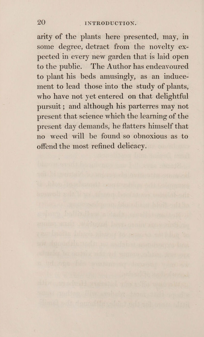 arity of the plants here presented, may, in some degree, detract from the novelty ex- pected in every new garden that is laid open to the public. The Author has endeavoured to plant his beds amusingly, as an induce- ment to lead those into the study of plants, who have not yet entered on that delightful pursuit ; and although his parterres may not present that science which the learning of the present day demands, he flatters himself that no weed will be found so obnoxious as to offend the most refined delicacy.