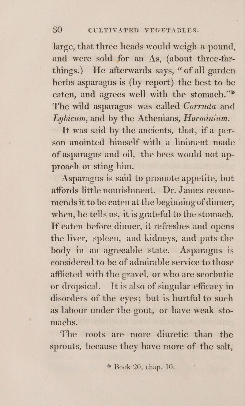 large, that three heads would weigh a pound, and were sold for an As, (about three-far- things.) He afterwards says, “of all garden herbs asparagus 1s (by report) the best to be eaten, and agrees well with the stomach.’* The wild asparagus was called Corruda and Lybicum, and by the Athenians, Horminium. It was said by the ancients, that, if a per- son anointed himself with a lmiment made of asparagus and oil, the bees would not ap- proach or sting him. Asparagus 1s said to promote appetite, but affords little nourishment. Dr. James recom- mends it to be eaten at the begmning of dinner, when, he tells us, it is grateful to the stomach. If eaten before dinner, it refreshes and opens the liver, spleen, and kidneys, and puts the body in an agreeable state. Asparagus is considered to be of admirable service to those afflicted with the gravel, or who are scorbutic or dropsical. It is also of singular efficacy in disorders of the eyes; but is hurtful to such as labour under the gout, or have weak sto- machs. The roots are more dturetic than the sprouts, because they have more of the salt,