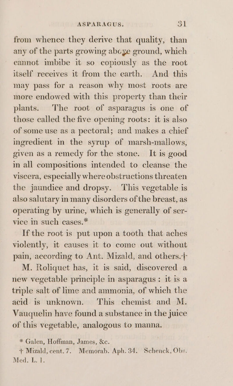 from whence they derive that quality, than any of the parts growing abcye ground, which cannot imbibe it so copiously as the root itself receives it from the earth. And this may pass for a reason why most roots are more endowed with this property than their plants. The root of asparagus is one of those called the five opening roots: it is also of some use as a pectoral; and makes a chief ingredient in the syrup of marsh-mallows, given as a remedy for the stone. It is good in all compositions intended to cleanse the viscera, especially where obstructions threaten the jaundice and dropsy. This vegetable is also salutary in many disorders of the breast, as operating by urine, which is generally of ser- vice in such cases.* If the root is put upon a tooth that aches violently, it causes it to come out without pain, according to Ant. Mizald, and others. M. Roliquet has, it is said, discovered a new vegetable principle in asparagus: it is a triple salt of lime and ammonia, of which the acid is unknown. This chemist and M. Vauquelin have found a substance in the juice of this vegetable, analogous to manna. * Galen, Hoffman, James, &amp;c. + Mizald, cent.7. Memorab. Aph. 34. Schenck, Obs. Med. L. 1.