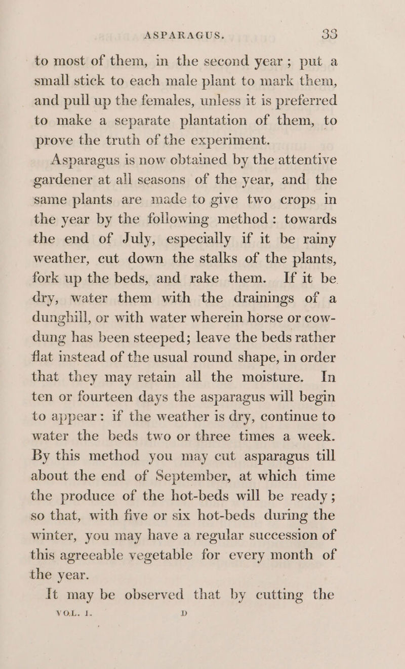 to most of them, in the second year; put a small stick to each male plant to mark them, and pull up the females, unless it is preferred to make a separate plantation of them, to prove the truth of the experiment. Asparagus is now obtamed by the attentive gardener at all seasons of the year, and the same plants are made to give two crops in the year by the following method: towards the end of July, especially if it be rainy weather, cut down the stalks of the plants, fork up the beds, and rake them. If it be dry, water them with the drainings of a dunghill, or with water wherein horse or cow- dung has been steeped; leave the beds rather flat instead of the usual round shape, in order that they may retain all the moisture. In ten or fourteen days the asparagus will begin to appear: if the weather is dry, continue to water the beds two or three times a week. By this method you may cut asparagus till about the end of September, at which time the produce of the hot-beds will be ready ; so that, with five or six hot-beds during the winter, you may have a regular succession of this agreeable vegetable for every month of the year. It may be observed that by cutting the VOL. I. D