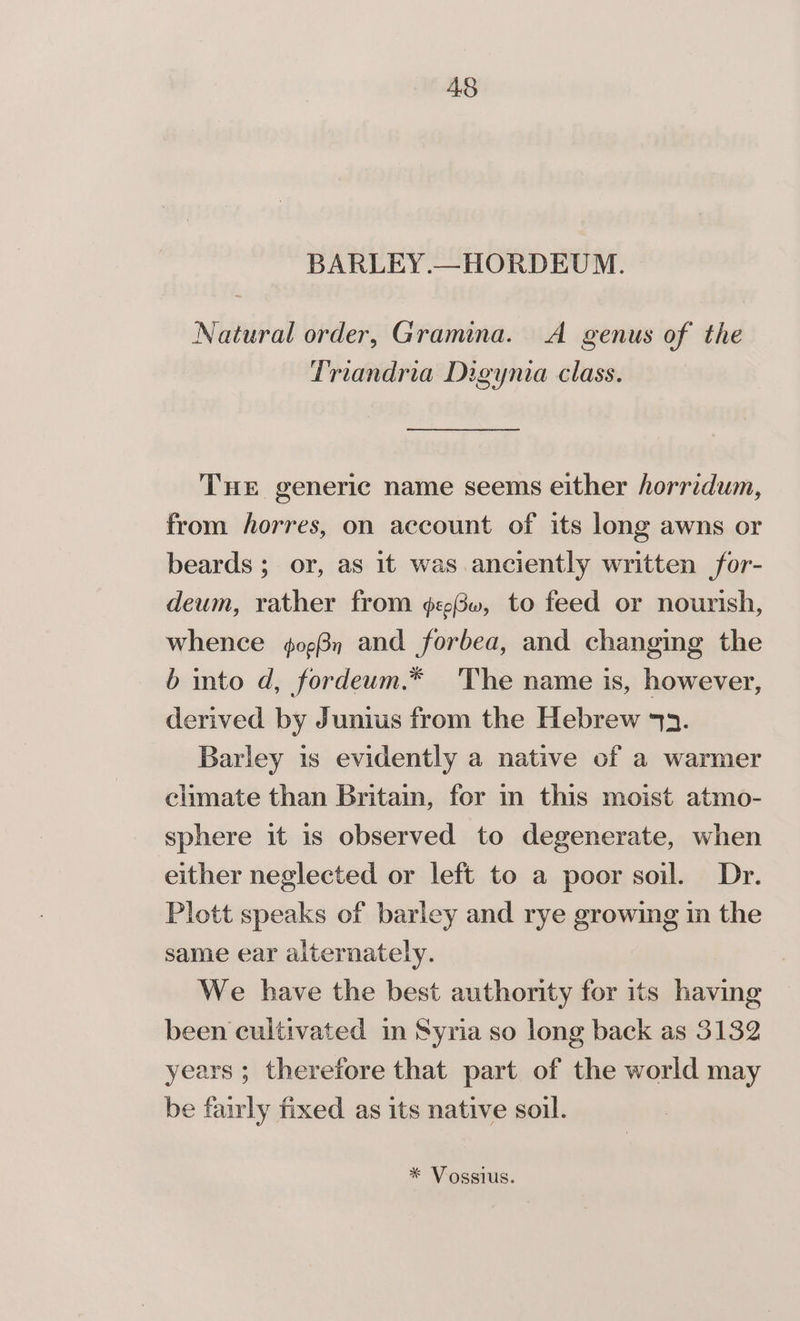 BARLEY.—HORDEUM. Natural order, Gramina. A genus of the Triandria Digynia class. THe generic name seems either horridum, from horres, on account of its long awns or beards ; or, as it was anciently written for- deum, rather from ¢e3, to feed or nourish, whence ¢og3n and forbea, and changing the b into d, fordeum.* The name is, however, derived by Junius from the Hebrew 43. Barley is evidently a native of a warmer climate than Britain, for in this moist atmo- sphere it is observed to degenerate, when either neglected or left to a poor soil. Dr. Plott speaks of barley and rye growing in the same ear alternately. We have the best authority for its having been cultivated in Syria so long back as 3132 years ; therefore that part of the world may be fairly fixed as its native soil. * Vossius.