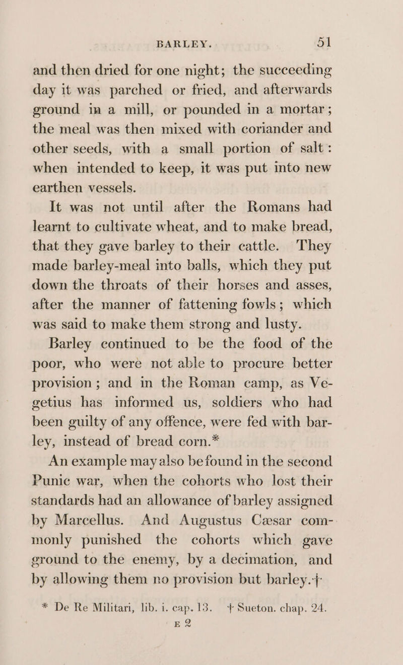 and then dried for one night; the succeeding day it was parched or fried, and afterwards ground ia a mill, or pounded in a mortar ; the meal was then mixed with coriander and other seeds, with a small portion of salt: when intended to keep, it was put into new earthen vessels. It was not until after the Romans had learnt to cultivate wheat, and to make bread, that they gave barley to their cattle. They made barley-meal into balls, which they put down the throats of their horses and asses, after the manner of fattening fowls; which was said to make them strong and lusty. Barley continued to be the food of the poor, who were not able to procure better provision ; and in the Roman camp, as Ve- getius has informed us, soldiers who had been guilty of any offence, were fed with bar- ley, instead of bread corn.* An example may also be found in the second Punic war, when the cohorts who lost their standards had an allowance of barley assigned by Marcellus. And Augustus Cesar com-. monly punished the cohorts which gave ground to the enemy, by a decimation, and by allowing them no provision but barley./: * De Re Militari, lib. i. cap. 13. + Sueton. chap. 24. E2