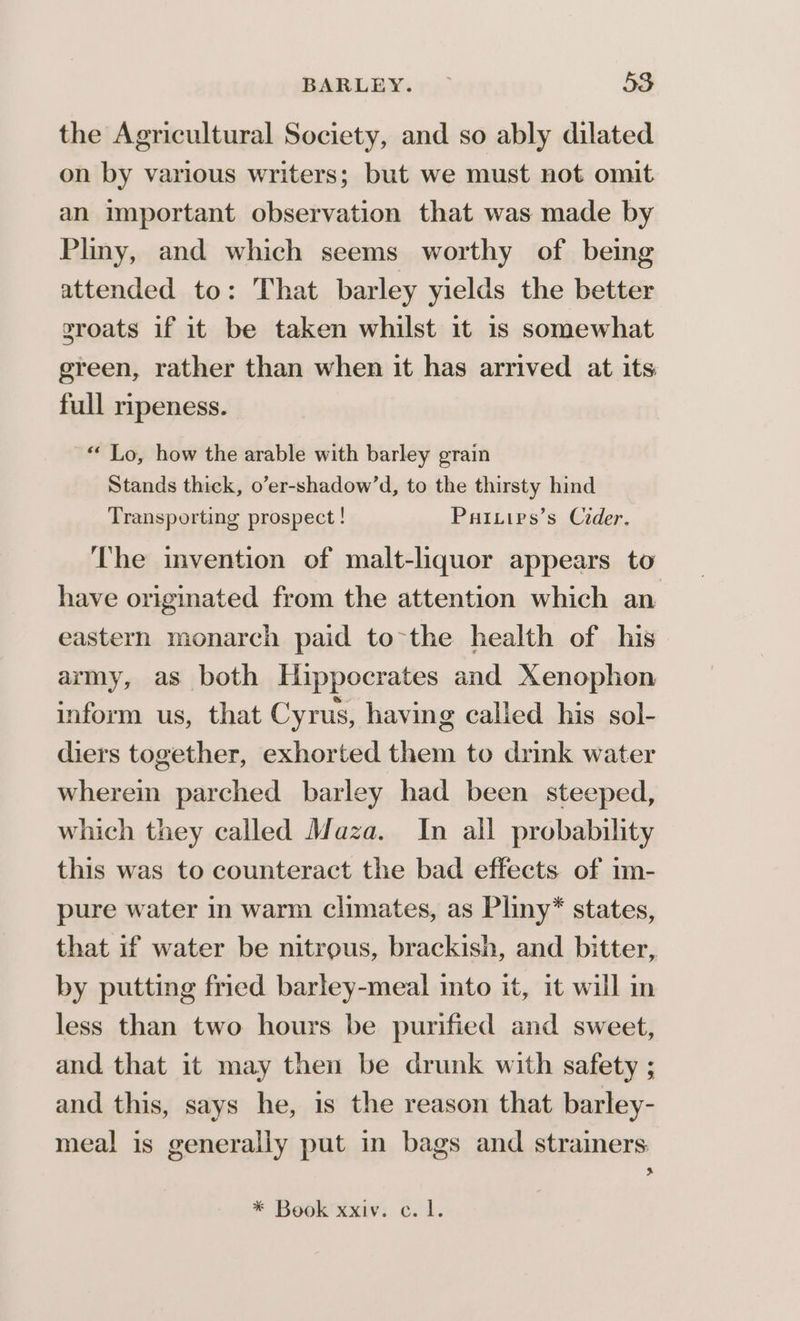 the Agricultural Society, and so ably dilated on by various writers; but we must not omit an important observation that was made by Pliny, and which seems worthy of being attended to: That barley yields the better groats if it be taken whilst it is somewhat ereen, rather than when it has arrived at its full ripeness. “Lo, how the arable with barley grain Stands thick, o’er-shadow’d, to the thirsty hind Transporting prospect! Pariivs’s Cider. The invention of malt-liquor appears to have origmated from the attention which an eastern monarch paid to-the health of his army, as both Hippocrates and Xenophon inform us, that Cyrus, having calied his sol- diers together, exhorted them to drink water wherein parched barley had been steeped, which they called Maza. In all probability this was to counteract the bad effects of 1m- pure water in warm climates, as Pliny* states, that if water be nitrous, brackish, and bitter, by putting fried barley-meal into it, it will in less than two hours be purified and sweet, and that it may then be drunk with safety ; and this, says he, is the reason that barley- meal is generally put in bags and strainers rN * Book xxiv. c. 1.