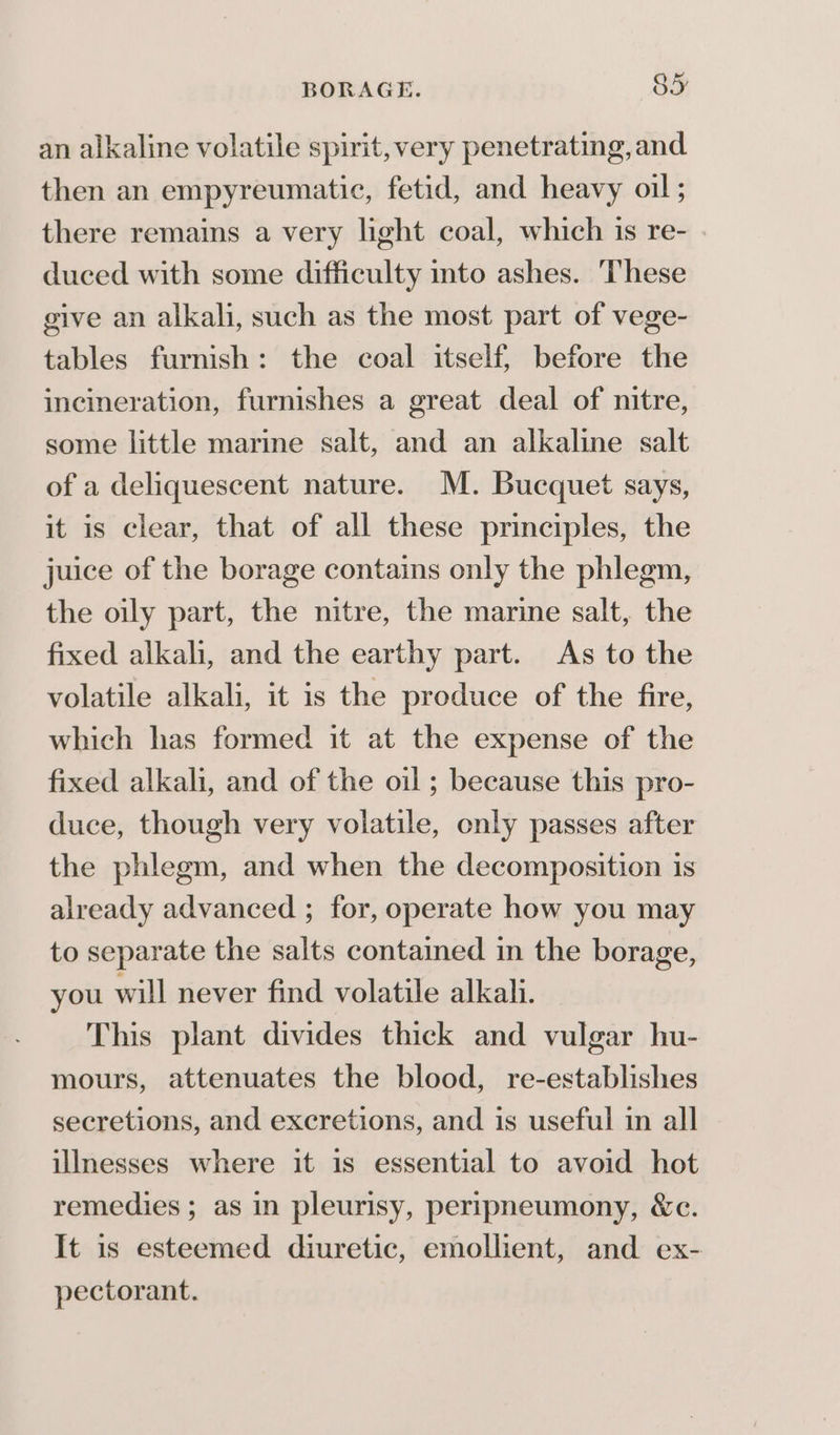 an alkaline volatile spirit, very penetrating, and then an empyreumatic, fetid, and heavy oil; there remains a very light coal, which is re- | duced with some difficulty into ashes. These give an alkali, such as the most part of vege- tables furnish: the coal itself, before the incineration, furnishes a great deal of nitre, some little marine salt, and an alkaline salt of a deliquescent nature. M. Bucquet says, it is clear, that of all these principles, the juice of the borage contains only the phlegm, the oily part, the nitre, the marine salt, the fixed alkali, and the earthy part. As to the volatile alkali, it is the produce of the fire, which has formed it at the expense of the fixed alkali, and of the oil; because this pro- duce, though very volatile, only passes after the phlegm, and when the decomposition is already advanced ; for, operate how you may to separate the salts contaimed in the borage, you will never find volatile alkali. This plant divides thick and vulgar hu- mours, attenuates the blood, re-establishes secretions, and excretions, and is useful in all illnesses where it is essential to avoid hot remedies ; as in pleurisy, peripneumony, &amp;c. It is esteemed diuretic, emollient, and ex- pectorant.