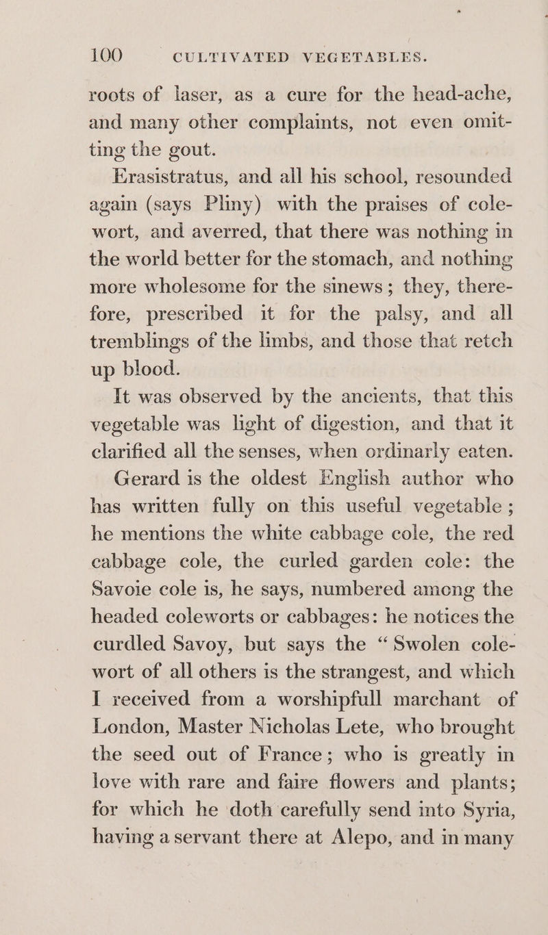 roots of laser, as a cure for the head-ache, and many other complaints, not even omit- ting the gout. Erasistratus, and all his school, resounded again (says Pliny) with the praises of cole- wort, and averred, that there was nothing in the world better for the stomach, and nothing more wholesome for the sinews; they, there- fore, prescribed it for the palsy, and all tremblings of the limbs, and those that retch up blood. It was observed by the ancients, that this vegetable was light of digestion, and that it clarified all the senses, when ordinarly eaten. Gerard is the oldest English author who has written fully on this useful vegetable ; he mentions the white cabbage cole, the red cabbage cole, the curled garden cole: the Savoie cole is, he says, numbered among the headed. coleworts or cabbages: he notices the curdled Savoy, but says the “Swolen cole- wort of all others is the strangest, and which I received from a worshipfull marchant of London, Master Nicholas Lete, who brought the seed out of France; who is greatly in love with rare and faire flowers and plants; for which he doth carefully send into Syria, having a servant there at Alepo, and in many