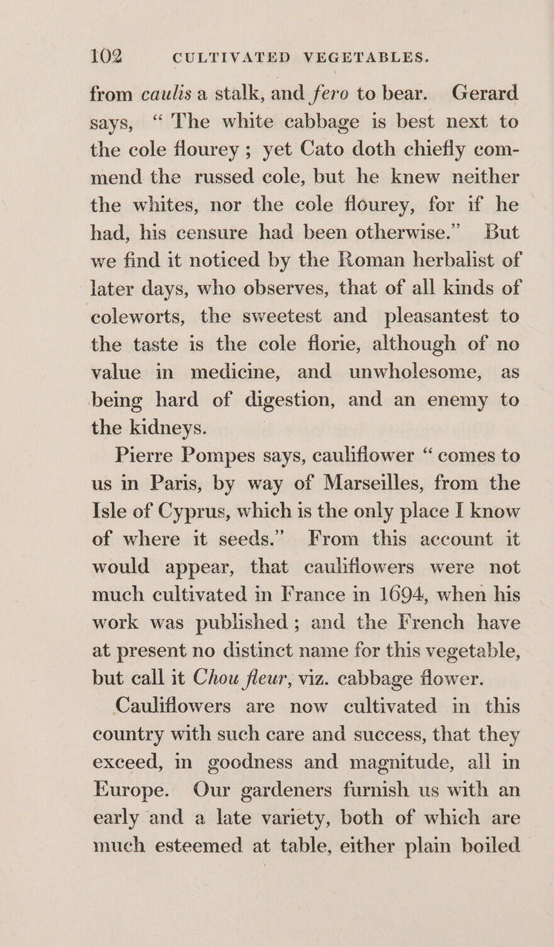 from caulis a stalk, and fero to bear. Gerard says, “ The white cabbage is best next to the cole flourey ; yet Cato doth chiefly com- mend the russed cole, but he knew neither the whites, nor the cole flourey, for if he had, his censure had been otherwise.” But we find it noticed by the Roman herbalist of later days, who observes, that of all kinds of coleworts, the sweetest and pleasantest to the taste is the cole florie, although of no value in medicine, and unwholesome, as being hard of digestion, and an enemy to the kidneys. Pierre Pompes says, caulifiower “comes to us in Paris, by way of Marseilles, from the Isle of Cyprus, which is the only place I know of where it seeds.” From this account it would appear, that caulfiowers were not much cultivated in France in 1694, when his work was published; and the French have at present no distinct name for this vegetable, but call it Chou fleur, viz. cabbage flower. Cauliflowers are now cultivated in this country with such care and success, that they exceed, in goodness and magnitude, all in Europe. Our gardeners furnish us with an early and a late variety, both of which are much esteemed at table, either plain boiled