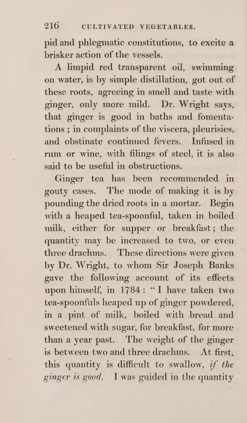 pid and phlegmatic constitutions, to excite a brisker action of the vessels. A limpid red transparent oil, swimming on water, is by simple distillation, got out of these roots, agreeing in smell and taste with ginger, only more mild. Dr. Wright says, that ginger is good in baths and fomenta- tions ; in complaints of the viscera, pleurisies, and obstinate continued fevers. Infused in rum or wine, with filings of steel, it is also said to be useful in obstructions. Ginger tea has been recommended in gouty cases. The mode of making it 1s by pounding the dried roots in a mortar. Begin with a heaped tea-spoonful, taken in boiled milk, either for supper or breakfast; the quantity may be increased to two, or even three drachms. These directions were given by Dr. Wright, to whom Sir Joseph Banks gave the following account of its effects upon himself, in 1784: “I have taken two tea-spoonfuls heaped up of ginger powdered, in a pint of milk, boiled with bread and’ sweetened with sugar, for breakfast, for more than a year past. The weight of the ginger is between two and three drachms. At first, this quantity is difficult to swallow, zf the ginger 1s good. I was guided in the quantity