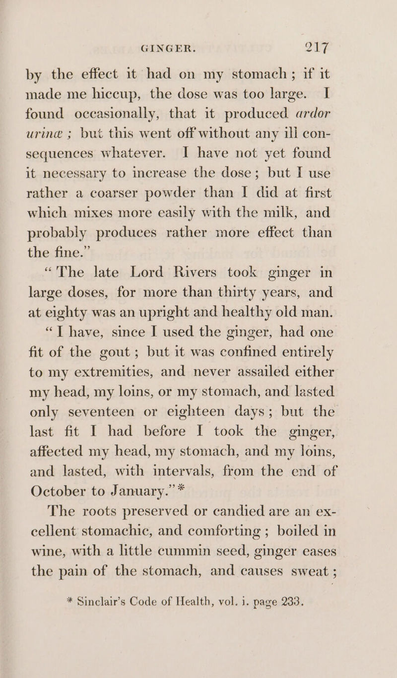 GINGER. ye by 3 by the effect 1t had on my stomach ; if it made me hiccup, the dose was too large. I found occasionally, that it produced ardor urine ; but this went off without any ill con- sequences whatever. I have not yet found it necessary to increase the dose; but I use rather a coarser powder than I did at first which mixes more easily with the milk, and probably produces rather more effect than the fine.” “The late Lord Rivers took ginger in large doses, for more than thirty years, and at eighty was an upright and healthy old man. “T have, since I used the ginger, had one fit of the gout ; but it was confined entirely to my extremities, and never assailed either my head, my loins, or my stomach, and lasted only seventeen or eighteen days; but the last fit I had before I took the ginger, affected my head, my stomach, and my loins, and lasted, with intervals, from the end of October to January.” * The roots preserved or candied are an ex- cellent stomachic, and comforting ; boiled in wine, with a little cummin seed, ginger eases the pain of the stomach, and causes sweat ; * Sinclair’s Code of Health, vol. 1. page 233.
