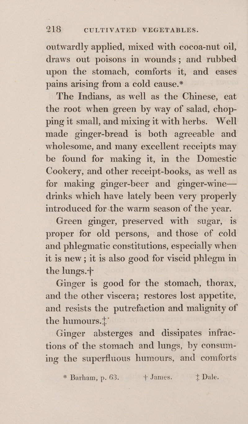 outwardly applied, mixed with cocoa-nut oil, draws out poisons in wounds; and rubbed upon the stomach, comforts it, and eases pains arising from a cold cause.* The Indians, as well as the Chinese, eat the root when green by way of salad, chop- ping it small, and mixing it with herbs. Well made ginger-bread is both agreeable and wholesome, and many excellent receipts may be found for making it, in the Domestic Cookery, and other receipt-books, as well as for making ginger-beer and ginger-wine— drinks which have lately been very properly introduced forthe warm season of the year. Green ginger, preserved with sugar, is proper for old persons, and those of cold and phlegmatic constitutions, especially when it is new; it is also good for viscid phlegm in the lungs.} Ginger is good for the stomach, thorax, and the other viscera; restores lost appetite, and resists the putrefaction and malignity of the humours.{° Ginger absterges and dissipates infrac- tions of the stomach and lungs, by consum- ing the superfluous humours, and comforts * Barham, p. 63. + James. t Dale.
