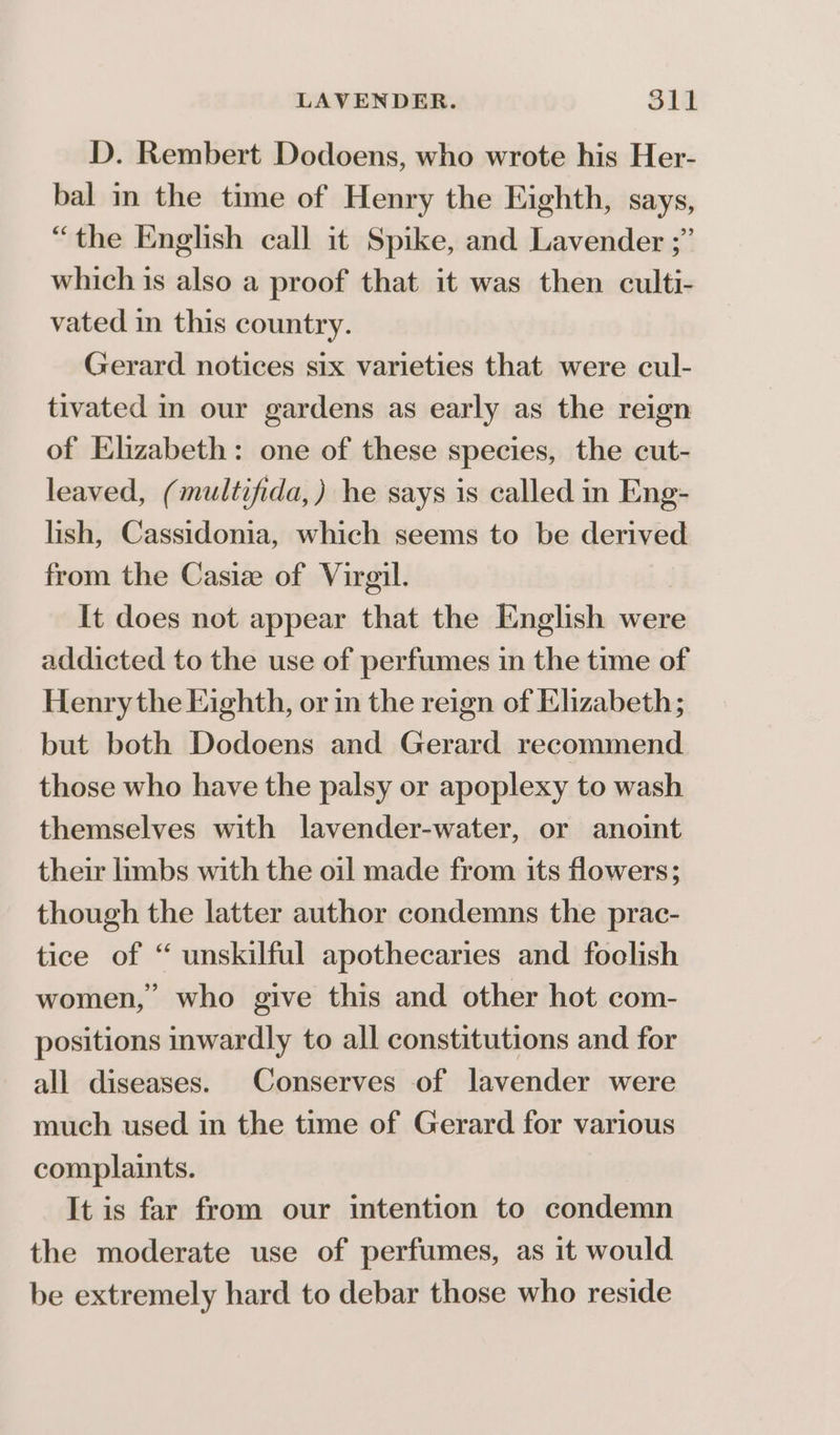 D. Rembert Dodoens, who wrote his Her- bal in the time of Henry the Eighth, Says, “the English call it Spike, and Lavender ;” which is also a proof that it was then culti- vated in this country. Gerard notices six varieties that were cul- tivated in our gardens as early as the reign of Elizabeth: one of these species, the cut- leaved, (multifida,) he says is called in Eng- lish, Cassidonia, which seems to be derived from the Casiz of Virgil. It does not appear that the English were addicted to the use of perfumes in the time of Henry the Eighth, or in the reign of Elizabeth; but both Dodoens and Gerard recommend those who have the palsy or apoplexy to wash themselves with lavender-water, or anoint their limbs with the oil made from its flowers; though the latter author condemns the prac- tice of “ unskilful apothecaries and foolish women,” who give this and other hot com- positions inwardly to all constitutions and for all diseases. Conserves of lavender were much used in the time of Gerard for various complaints. It is far from our intention to condemn the moderate use of perfumes, as it would be extremely hard to debar those who reside