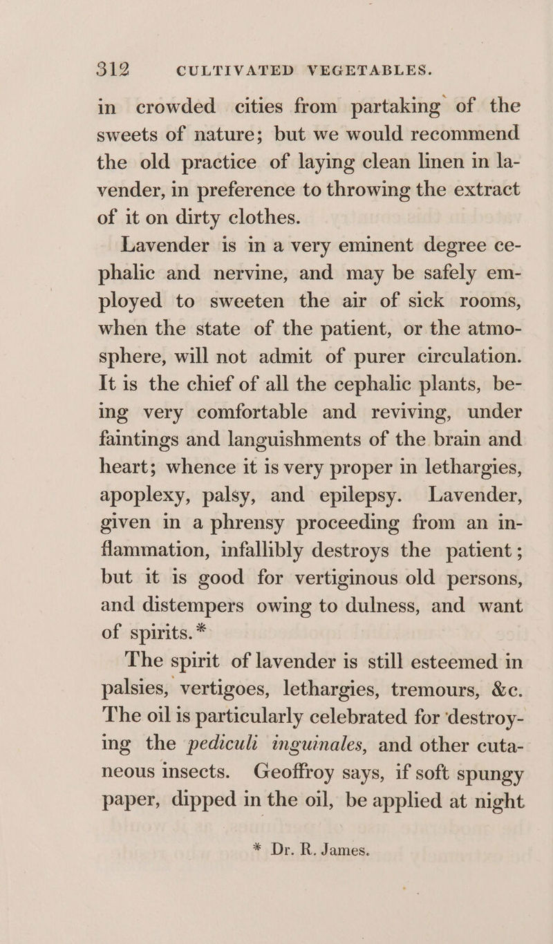 in crowded cities from partaking of the sweets of nature; but we would recommend the old practice of laying clean linen in la- vender, in preference to throwing the extract of it on dirty clothes. Lavender is in a very eminent degree ce- phalic and nervine, and may be safely em- ployed to sweeten the air of sick rooms, when the state of the patient, or the atmo- sphere, will not admit of purer circulation. It is the chief of all the cephalic plants, be- ing very comfortable and reviving, under fatings and languishments of the brain and heart; whence it is very proper in lethargies, apoplexy, palsy, and epilepsy. Lavender, given in a phrensy proceeding from an in- flammation, infallibly destroys the patient ; but it 1s good for vertiginous old persons, and distempers owing to dulness, and want of spirits. * The spirit of lavender is still esteemed in palsies, vertigoes, lethargies, tremours, &amp;c. The oil 1s particularly celebrated for ‘destroy- ing the pediculi inguinales, and other cuta- neous insects. Geoffroy says, if soft spungy paper, dipped in the oil, be applied at night * Dr. R. James.