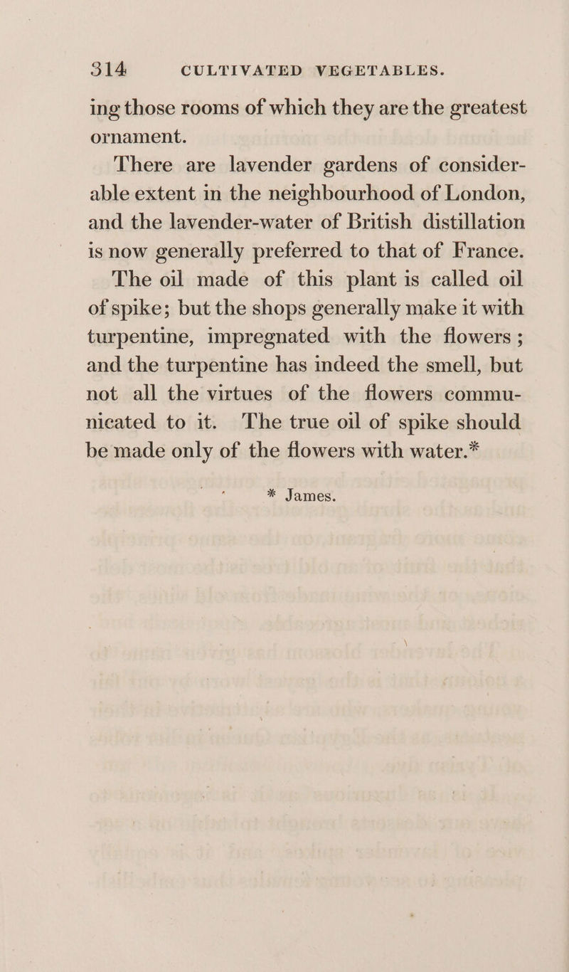 ing those rooms of which they are the greatest ornament. There are lavender gardens of consider- able extent in the neighbourhood of London, and the lavender-water of British distillation is now generally preferred to that of France. The oil made of this plant is called oil of spike; but the shops generally make it with turpentine, impregnated with the flowers ; and the turpentine has indeed the smell, but not all the virtues of the flowers commu- nicated to it. The true oil of spike should be made only of the flowers with water.*