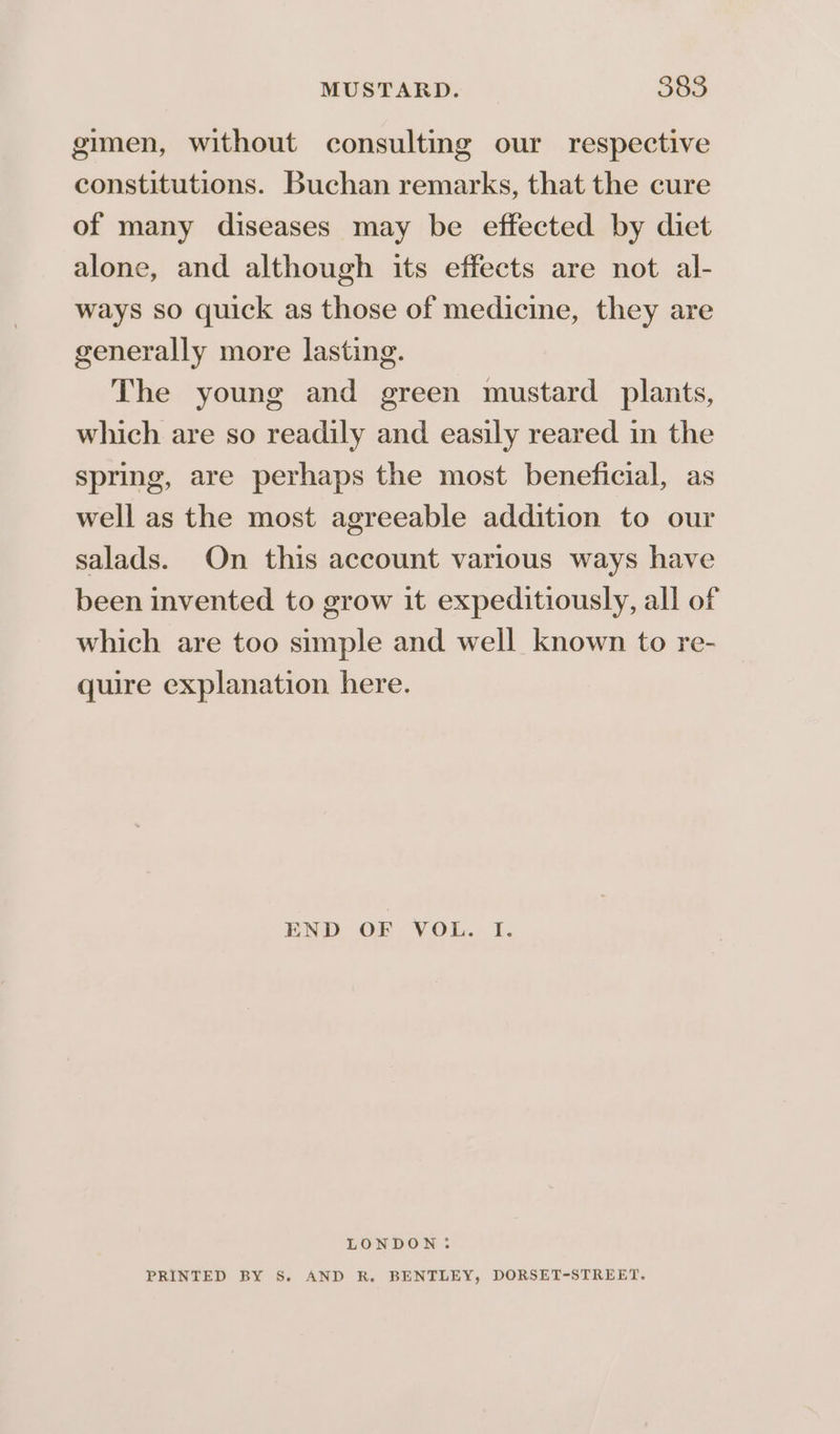 gimen, without consulting our respective constitutions. Buchan remarks, that the cure of many diseases may be effected by diet alone, and although its effects are not al- ways so quick as those of medicine, they are generally more lasting. The young and green mustard plants, which are so readily and easily reared in the spring, are perhaps the most beneficial, as well as the most agreeable addition to our salads. On this account various ways have been invented to grow it expeditiously, all of which are too simple and well known to re- quire explanation here. END OF VOL. I. LONDON: PRINTED BY S. AND R. BENTLEY, DORSET-STREET.