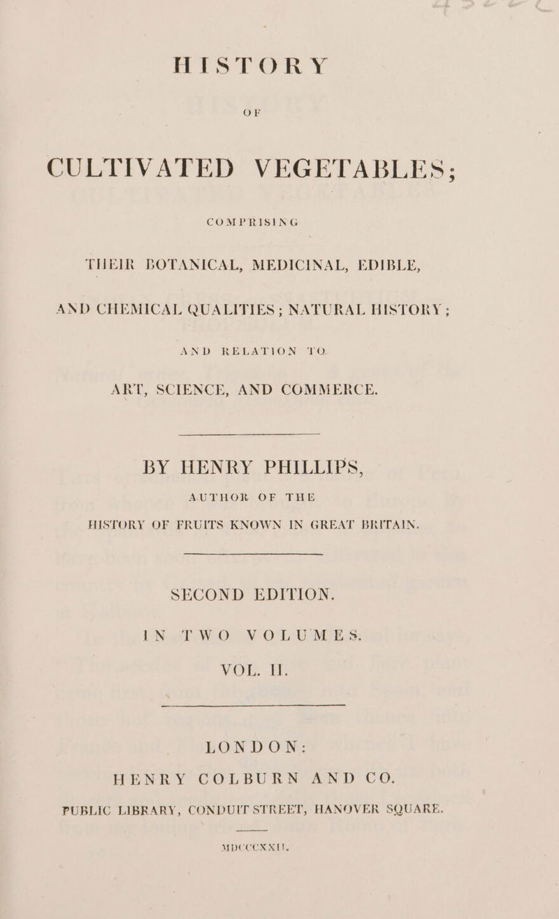 OF CULTIVATED VEGETABLES; COMPRISING THEIR BOTANICAL, MEDICINAL, EDIBLE, AND CHEMICAL QUALITIES ; NATURAL HISTORY ; AND RELATION TO: ART, SCIENCE, AND COMMERCE. BY HENRY PHILLIPS, AUTHOR OF THE HISTORY OF FRUITS KNOWN IN GREAT BRITAIN. SECOND EDITION. LN oT WO: VOL USES: VOL. UF. LOR DOWN: HENRY COLBURN AND CO. PUBLIC LIBRARY, CONDUIT STREET, HANOVER SQUARE. MDCCCX XI.