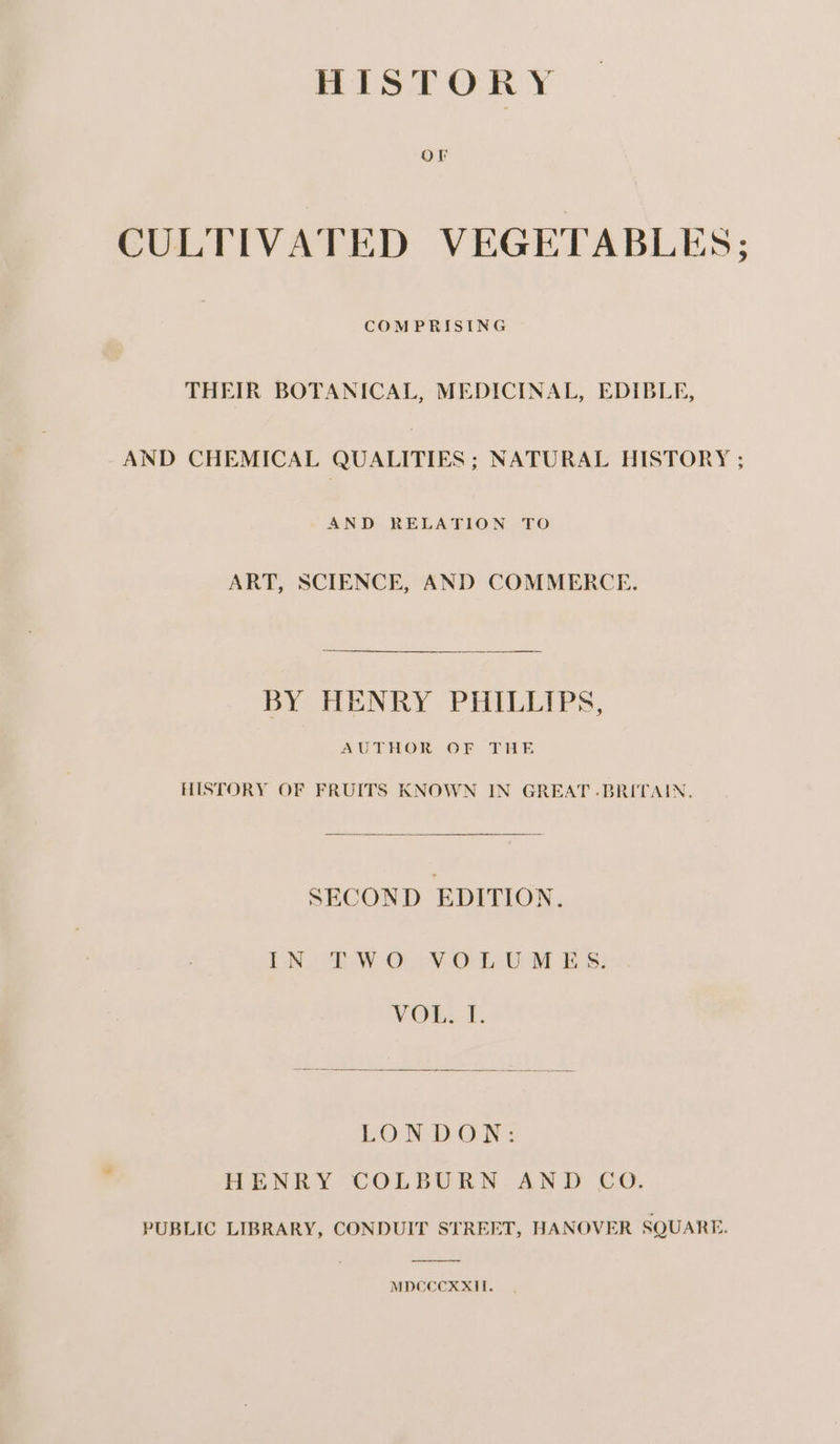 Or CULTIVATED VEGETABLES; COMPRISING THEIR BOTANICAL, MEDICINAL, EDIBLE, AND CHEMICAL QUALITIES ; NATURAL HISTORY ; AND RELATION TO ART, SCIENCE, AND COMMERCE. BY HENRY PHILLIPS, AUTHOR. OF THE HISTORY OF FRUITS KNOWN IN GREAT .BRITAIN, SECOND EDITION. TN te W-OU¥ OL UM ES: VOL, I. LONDON: HENRY COLBURN AND CO. PUBLIC LIBRARY, CONDUIT STREET, HANOVER SQUARE. MDCCCXXII.