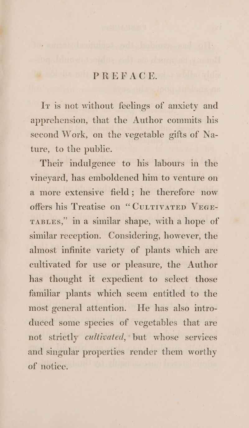 PREFACE. Iv is not without feelings of anxiety and apprehension, that the Author commits his second Work, on the vegetable gifts of Na- ture, to the public. Their indulgence to his labours in the vineyard, has emboldened him to venture on a more extensive field; he therefore now offers his Treatise on “CULTIVATED VEGE- TABLES, ina similar shape, with a hope of similar reception. Considering, however, the almost infinite variety of plants which are cultivated for use or pleasure, the Author has thought it expedient to select those familiar plants which seem entitled to the most general attention. He has also intro- duced some species of vegetables that are not strictly cultivated,’ but whose services and singular properties render them worthy of notice.