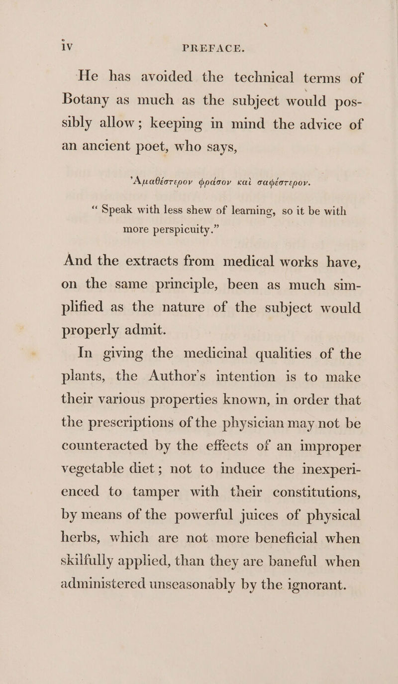 ‘He has avoided the technical terms of Botany as much as the subject would pos- sibly allow; keeping in mind the advice of an ancient poet, who says, Auabéorepov goacoy Kai cadéorepor. ‘Speak with less shew of learning, so it be with more perspicuity.” And the extracts from medical works have, on the same principle, been as much sim- plified as the nature of the subject would properly admit. In giving the medicinal qualities of the plants, the Author's intention is to make their various properties known, in order that the prescriptions of the physician may not be counteracted by the effects of an improper vegetable diet ; not to mduce the inexperi- enced to tamper with their constitutions, by means of the powerful juices of physical herbs, which are not more beneficial when skilfully applied, than they are baneful when administered unseasonably by the ignorant.