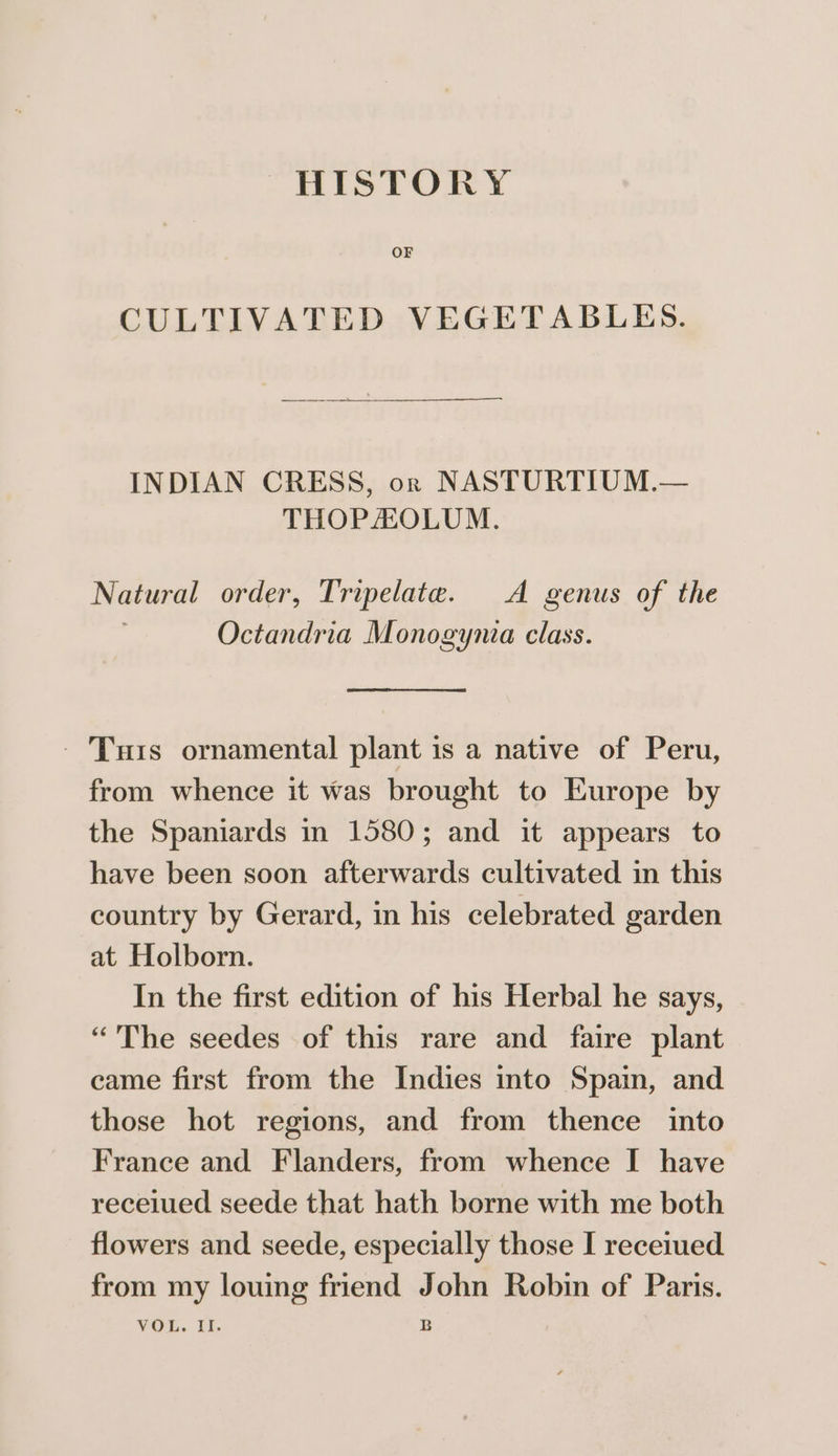 OF CULTIVATED VEGETABLES. INDIAN CRESS, or NASTURTIUM.— THOPHOLUM. Natural order, Tripelate. A genus of the Octandria Monogynia class. - Turis ornamental plant is a native of Peru, from whence it was brought to Europe by the Spaniards in 1580; and it appears to have been soon afterwards cultivated in this country by Gerard, in his celebrated garden at Holborn. In the first edition of his Herbal he says, “The seedes of this rare and faire plant came first from the Indies into Spain, and those hot regions, and from thence into France and Flanders, from whence I have recelued seede that hath borne with me both flowers and seede, especially those I receiued from my louing friend John Robin of Paris. VOL. Lf. B