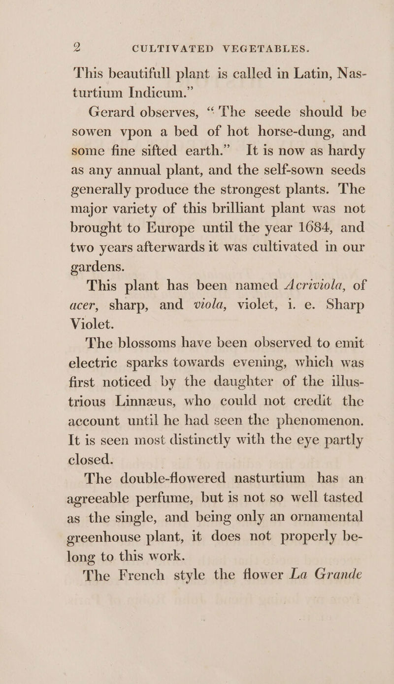 This beautifull plant is called in Latin, Nas- turtium Indicum.” | Gerard observes, “The seede should be sowen vpon a bed of hot horse-dung, and some fine sifted earth.” It is now as hardy as any annual plant, and the self-sown seeds generally produce the strongest plants. The major variety of this brillant plant was not brought to Europe until the year 1084, and two years afterwards it was cultivated in our gardens. This plant has been named Acriviola, of acer, sharp, and viola, violet, i. e. Sharp Violet. The blossoms have been observed to emit. electric sparks towards evening, which was first noticed by the daughter of the illus- trious Linneus, who could not credit the account until he had seen the phenomenon. It is seen most distinctly with the eye partly closed. | The double-flowered nasturtium has an agreeable perfume, but is not so well tasted as the single, and being only an ornamental greenhouse plant, it does not properly be- long to this work. The French style the flower La Grande