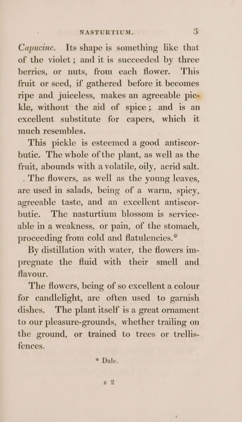 NASTURTIUM. a Capucine. Its shape is something like that of the violet ; and it is succeeded by three berries, or nuts, from each flower. This fruit or seed, if gathered before 1t becomes ripe and juiceless, makes an agreeable pic- kle, without the aid of spice; and is an excellent substitute for capers, which it much resembles. | This pickle is esteemed a good antiscor- butic. The whole of the plant, as well as the fruit, abounds with a volatile, oily, acrid salt. . The flowers, as well as the young leaves, are used in salads, being of a warm, spicy, agreeable taste, and an excellent antiscor- butic. The nasturtium blossom is service- able in a weakness, or pain, of the stomach, proceeding from cold and flatulencies.* By distillation with water, the flowers im- pregnate the fluid with their smell and flavour. The flowers, being of so excellent a colour for candlelight, are often used to garnish dishes. The plant itself is a great ornament to our pleasure-grounds, whether trailing on the ground, or trained to trees or trellis- fences. * Dale. B 2