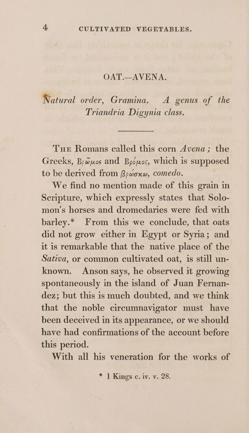 OAT.—AVENA. Natural order, Gramina. A genus of the Triandria Digynia class. Tur Romans called this corn Avena; the Greeks, Brawpos and Bopopos, which is See to be derived from Bracxnw, comedo. We find no mention made of this grain in Scripture, which expressly states that Solo- mon’s horses and dromedaries were fed with barley.* From this we conclude, that oats did not grow either in Egypt or Syria; and it is remarkable that the native place of the Sativa, or common cultivated oat, is still un- known. Anson says, he observed it growing spontaneously in the island of Juan Fernan- dez; but this is much doubted, and we think that the noble circumnavigator must have been deceived in its appearance, or we should have had confirmations of the account before this period. With all his veneration for the works of * 1 Kings c. iv. v. 28.