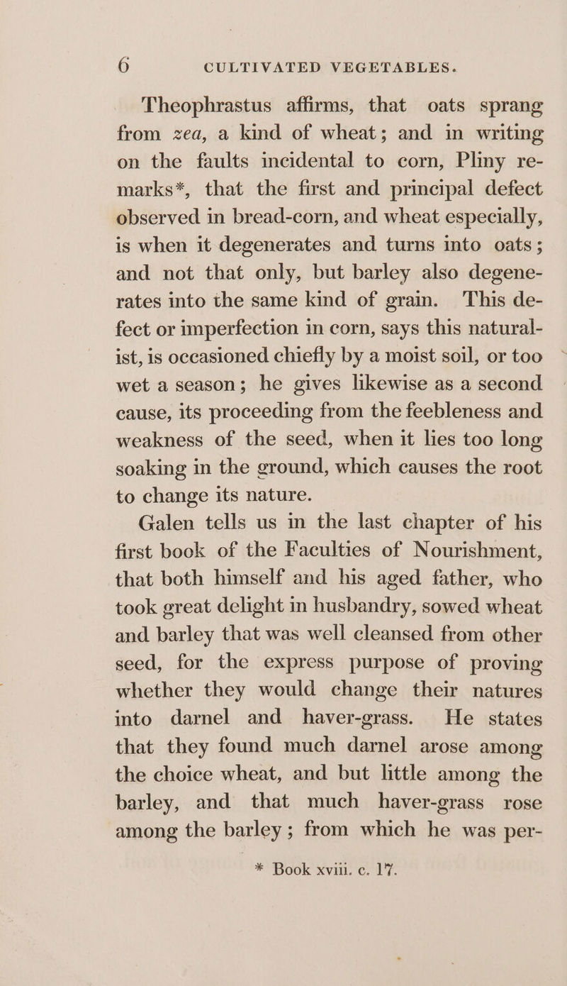 Theophrastus affirms, that oats sprang from zea, a kind of wheat; and in writing on the faults incidental to corn, Pliny re- marks*, that the first and principal defect observed in bread-corn, and wheat especially, is when it degenerates and turns into oats; and not that only, but barley also degene- rates into the same kind of grain. This de- fect or imperfection in corn, says this natural- ist, is occasioned chiefly by a moist soil, or too wet a season; he gives likewise as a second cause, its proceeding from the feebleness and weakness of the seed, when it lies too long soaking in the ground, which causes the root to change its nature. Galen tells us in the last chapter of his first book of the Faculties of Nourishment, that both himself and his aged father, who took great delight in husbandry, sowed wheat and barley that was well cleansed from other seed, for the express purpose of proving whether they would change their natures into darnel and haver-grass. He states that they found much darnel arose among the choice wheat, and but little among the barley, and that much _haver-grass rose among the barley; from which he was per- * Book xviii. c. 17.