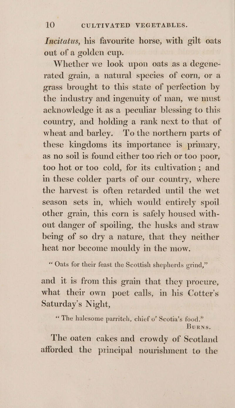 Incitatus, his favourite horse, with gilt oats out of a golden cup. Whether we look upon oats as a degene- rated grain, a natural species of corn, or a grass brought to this state of perfection by the industry and ingenuity of man, we must acknowledge it as a peculiar blessing to this country, and holding a rank next to that of wheat and barley. ‘To the northern parts of these kingdoms its importance is primary, as no soil is found either too rich or too poor, too hot or too cold, for its cultivation ; and in these colder parts of our country, where the harvest is often retarded until the wet season sets m, which would entirely spoil other grain, this corn is safely housed with- out danger of spoiling, the husks and straw being of so dry a nature, that they neither heat nor become mouldy in the mow. “Oats for their feast the Scottish shepherds grind,” and it is from this grain that they procure, what their own poet calls, in his Cotter’s Saturday's Night, ‘The halesome parritch, chief 0’ Scotia’s food.” Burns. The oaten cakes and crowdy of Scotland afforded the principal nourishment to the