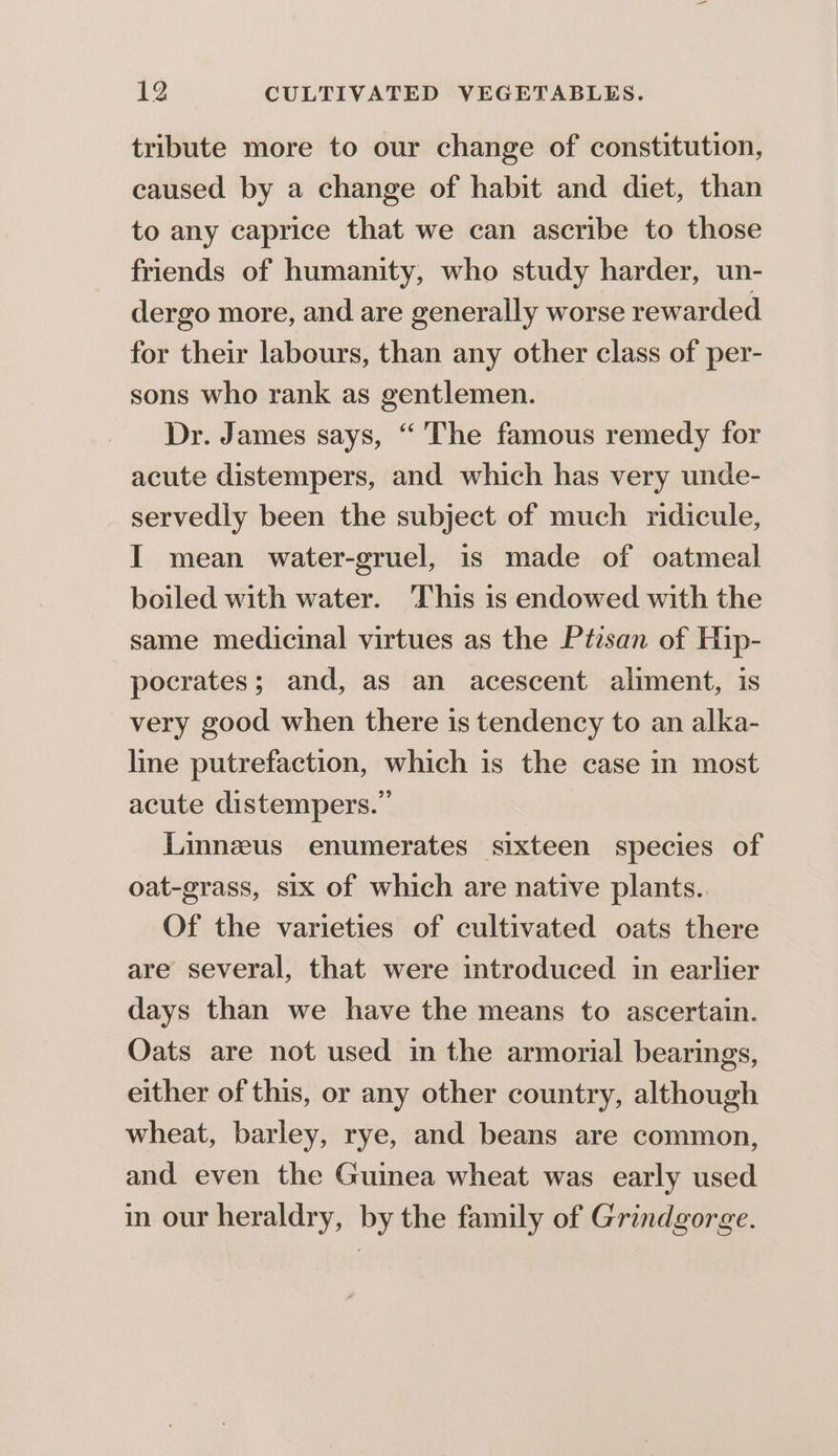 tribute more to our change of constitution, caused by a change of habit and diet, than to any caprice that we can ascribe to those friends of humanity, who study harder, un- dergo more, and are generally worse rewarded for their labours, than any other class of per- sons who rank as gentlemen. Dr. James says, “ The famous remedy for acute distempers, and which has very unde- servedly been the subject of much ridicule, I mean water-gruel, is made of oatmeal boiled with water. ‘This is endowed with the same medicinal virtues as the Ptisan of Hip- pocrates; and, as an acescent aliment, is very good when there is tendency to an alka- line putrefaction, which is the case in most acute distempers. Linnzus enumerates sixteen species of oat-grass, six of which are native plants. Of the varieties of cultivated oats there are several, that were introduced in earlier days than we have the means to ascertain. Oats are not used in the armorial bearings, either of this, or any other country, although wheat, barley, rye, and beans are common, and even the Guinea wheat was early used in our heraldry, by the family of Grindgorge.