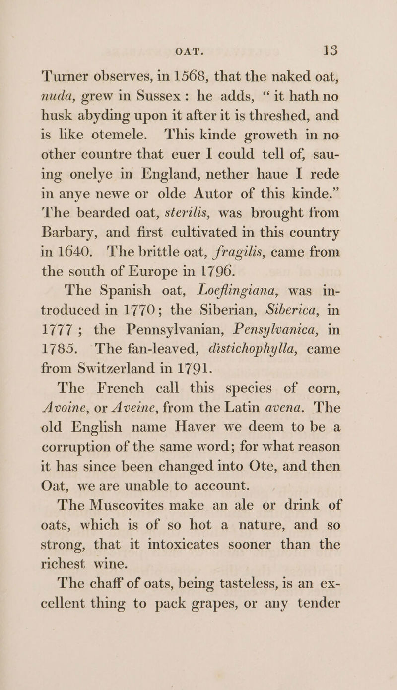 Turner observes, in 1508, that the naked oat, nuda, grew in Sussex: he adds, “it hath no husk abyding upon it after it 1s threshed, and is like otemele. This kinde groweth in no other countre that euer I could tell of, sau- ing onelye in England, nether haue I rede in anye newe or olde Autor of this kinde.” The bearded oat, sterilis, was brought from Barbary, and first cultivated in this country in 1640. The brittle oat, fragilis, came from the south of Europe in 1790. The Spanish oat, Loeflingiana, was in- troduced in 1770; the Siberian, Szberica, in 1777; the Pennsylvanian, Pensylvanica, in 1785. The fan-leaved, distechophylla, came from Switzerland in 1791. The French call this species of corn, Avoine, or Aveine, from the Latin avena. The old English name Haver we deem to be a corruption of the same word; for what reason it has since been changed into Ote, and then Oat, we are unable to account. The Muscovites make an ale or drink of oats, which is of so hot a nature, and so strong, that it intoxicates sooner than the richest. wine. The chaff of oats, being tasteless, is an ex- cellent thing to pack grapes, or any tender