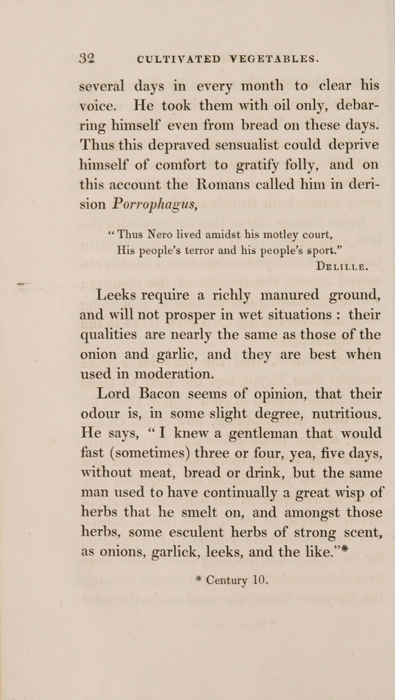 several days in every month to clear his voice. He took them with oil only, debar- ring himself even from bread on these days. Thus this depraved sensualist could deprive himself of comfort to gratify folly, and on this account the Romans called him in deri- sion Porrophagus, ‘‘Thus Nero lived amidst his motley court, His people’s terror and his people’s sport.” DELILLE. Leeks require a richly manured ground, and will not prosper in wet situations: their qualities are nearly the same as those of the onion and garlic, and they are best when used in moderation. Lord Bacon seems of opinion, that their odour is, m some slight degree, nutritious. He says, “I knew a gentleman that would fast (sometimes) three or four, yea, five days, without meat, bread or drink, but the same man used to have continually a great wisp of herbs that he smelt on, and amongst those herbs, some esculent herbs of strong scent, as onions, garlick, leeks, and the like.’”* * Century 10.