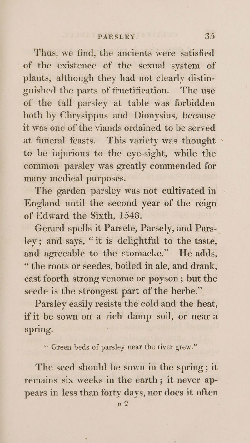 Thus, we find, the ancients were satisfied of the existence of the sexual system of plants, although they had not clearly distin- guished the parts of fructification. The use of the tall parsley at table was forbidden both by Chrysippus and Dionysius, because it was one of the viands ordained to be served at funeral feasts. This variety was thought to be injurious to the eye-sight, while the common parsley was greatly commended for many medical purposes. The garden parsley was not cultivated in England until the second year of the reign of Edward the Sixth, 1548. Gerard spells it Parsele, Parsely, and Pars- ley; and says, “it is delightful to the taste, and agreeable to the stomacke.” He adds, “the roots or seedes, boiled in ale, and drank, cast foorth strong venome or poyson ; but the seede is the strongest part of the herbe.” Parsley easily resists the cold and the heat, if it be sown on a rich damp soil, or near a spring. “‘ Green beds of parsley near the river grew.” The seed should be sown in the spring ; it remains six weeks in the earth; it never ap- pears in less than forty days, nor does it often pd 2 /