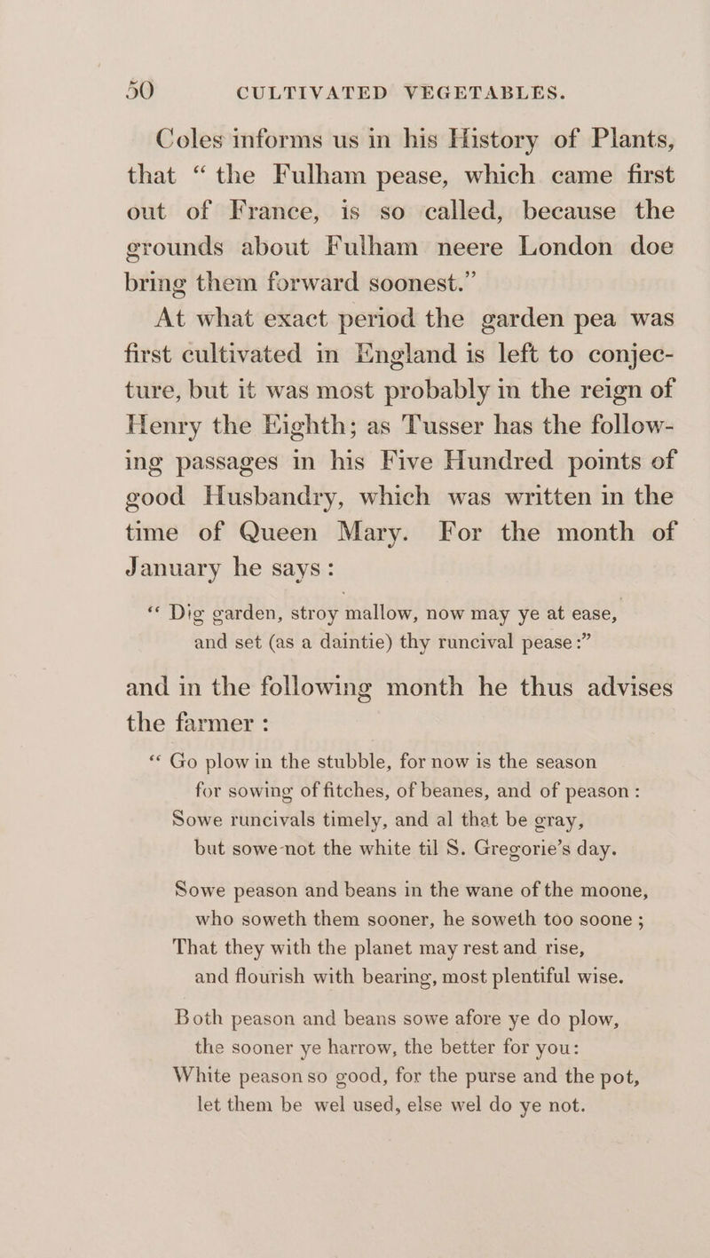 Coles informs us in his History of Plants, that “the Fulham pease, which came first out of France, is so called, because the grounds about Fulham neere London doe bring them forward soonest.” At what exact period the garden pea was first cultivated in England is left to conjec- ture, but it was most probably in the reign of Henry the Eighth; as Tusser has the follow- ing passages in his Five Hundred points of good Husbandry, which was written in the time of Queen Mary. For the month of January he says: ‘« Dig garden, stroy mallow, now may ye at ease, and set (as a daintie) thy runcival pease :” and in the following month he thus advises the farmer : ** Go plow in the stubble, for now is the season for sowing of fitches, of beanes, and of peason : Sowe runcivals timely, and al that be gray, but sowe-not the white til 8S. Gregorie’s day. Sowe peason and beans in the wane of the moone, who soweth them sooner, he soweth too soone ; That they with the planet may rest and rise, and flourish with bearing, most plentiful wise. Both peason and beans sowe afore ye do plow, the sooner ye harrow, the better for you: White peason so good, for the purse and the pot, let them be wel used, else wel do ye not.