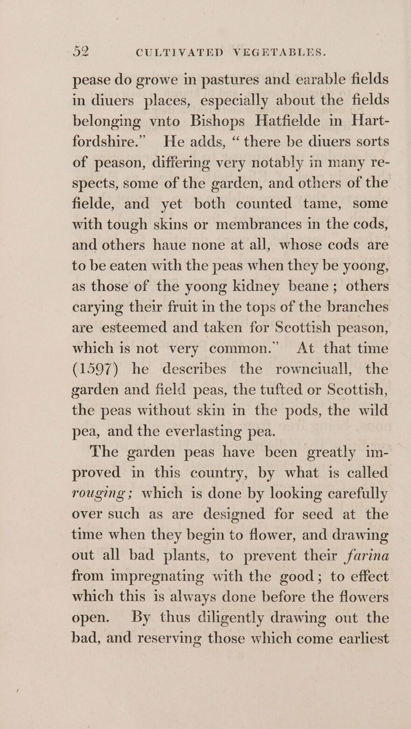 pease do growe in pastures and earable fields in diuers places, especially about the fields belonging vnto Bishops Hatfielde in Hart- fordshire.” He adds, “ there be diuers sorts of peason, differing very notably in many re- spects, some of the garden, and others of the fielde, and yet both counted tame, some with tough skins or membrances in the cods, and others haue none at all, whose cods are to be eaten with the peas when they be yoong, as those of the yoong kidney beane ; others carying their fruit in the tops of the branches are esteemed and taken for Scottish peason, which is not very common. At that time (1597) he describes the rownciuall, the garden and field peas, the tufted or Scottish, the peas without skin m the pods, the wild pea, and the everlasting pea. The garden peas have been greatly im- proved in this country, by what is called rouging ; which is done by looking carefully over such as are designed for seed at the time when they begin to flower, and drawing out all bad plants, to prevent their farina from impregnating with the good; to effect which this is always done before the flowers open. By thus diligently drawing out the bad, and reserving those which come earliest