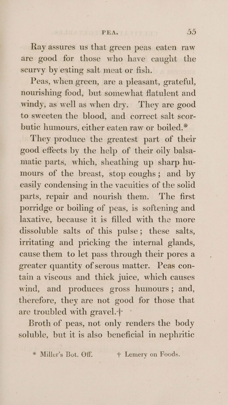 _ PEA. JO Ray assures us that green peas eaten raw are good for those who have caught the scurvy by eating salt meat or fish. Peas, when green, are a pleasant, grateful, nourishing food, but somewhat flatulent and windy, as well as when dry. They are good to sweeten the blood, and correct salt scor- butic humours, either eaten raw or boiled.* They produce the greatest part of their good effects by the help of their oily balsa- matic parts, which, sheathing up sharp hu- mours of the breast, stop coughs; and by easily condensing in the vacuities of the solid parts, repair and nourish them. The first porridge or boiling of peas, is softening and laxative, because it is filled with the more dissoluble salts of this pulse; these salts, irritating and pricking the internal glands, cause them to let pass through their pores a greater quantity of serous matter. Peas con- tain a viscous and thick juice, which causes wind, and produces gross humours ; and, therefore, they are not good for those that are troubled with gravel.-+ Broth of peas, not only renders the body soluble, but it is also beneficial in nephritic * Miller’s Bot. Of. + Lemery on Foods.