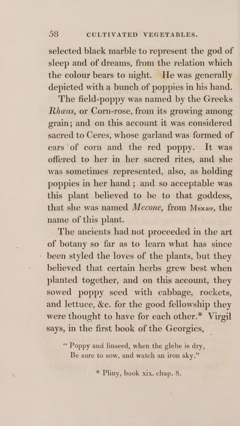 selected black marble to represent the god of sleep and of dreams, from the relation which the colour bears to night. | He was generally depicted with a bunch of poppies in his hand. The field-poppy was named by the Greeks Rheas, or Corn-rose, from its growing among grain; and on this account it was considered sacred to Ceres, whose garland was formed of ears of corn and the red poppy. It was offered to her in her sacred rites, and she was sometimes represented, also, as holding poppies in her hand ; and so acceptable was this plant believed to be to that goddess, that she was named Mecone, from Mrxwyr, the name of this plant. — ) The ancients had not proceeded in the art of botany so far as to learn what has since ' been styled the loves of the plants, but they believed that certain herbs grew best when planted together, and on this account, they sowed poppy seed with cabbage, rockets, and lettuce, &amp;c. for the good fellowship they were thought to have for each other.* Virgil says, in the first book of the Georgics, ‘‘ Poppy and linseed, when the glebe is dry, Be sure to sow, and watch an iron sky.” * Pliny, book xix. chap. 8.