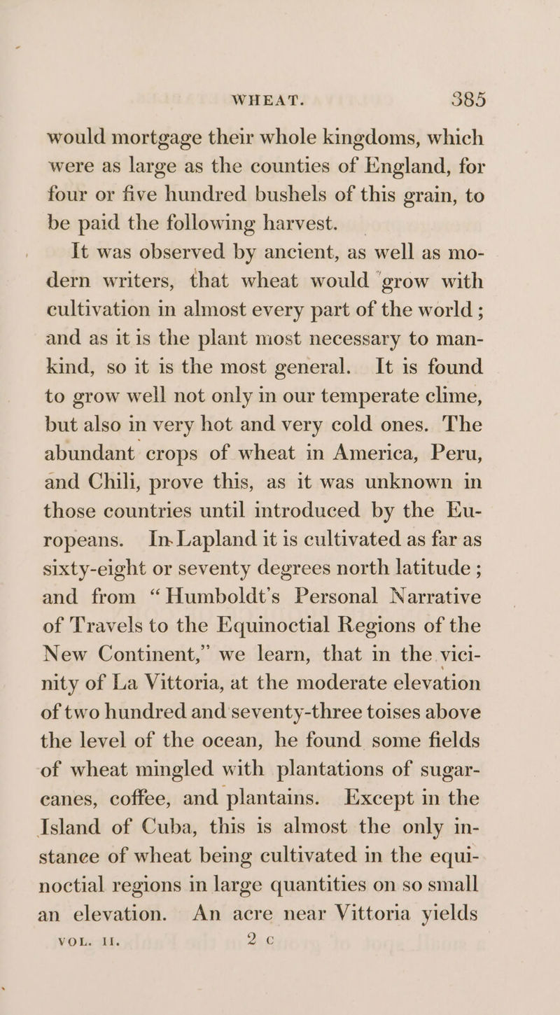 would mortgage their whole kingdoms, which were as large as the counties of England, for four or five hundred bushels of this grain, to be paid the following harvest. _ It was observed by ancient, as well as mo- dern writers, that wheat would ‘grow with cultivation in almost every part of the world ; and as it is the plant most necessary to man- kind, so it is the most general. It 1s found to grow well not only in our temperate clime, but also in very hot and very cold ones. The abundant crops of wheat in America, Peru, and Chili, prove this, as it was unknown in those countries until introduced by the Eu- ropeans. In.Lapland it is cultivated as far as sixty-eight or seventy degrees north latitude ; and from “ Humboldt’s Personal Narrative of Travels to the Equinoctial Regions of the New Continent,” we learn, that in the vici- nity of La Vittoria, at the moderate elevation of two hundred and seventy-three toises above the level of the ocean, he found some fields of wheat mingled with plantations of sugar- canes, coffee, and plantains. Except in the Island of Cuba, this is almost the only in- stance of wheat being cultivated in the equi- noctial regions in large quantities on so small an elevation. An acre near Vittoria yields ¥YOLs “4. 26