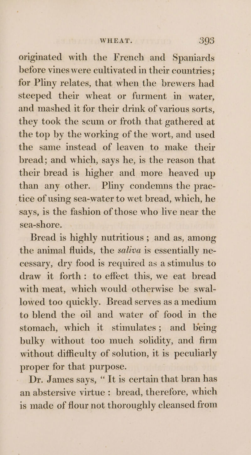 originated with the French and Spaniards before vines were cultivated in their countries; for Pliny relates, that when the brewers had steeped their wheat or furment in water, and mashed it for their drink of various sorts, they took the scum or froth that gathered at the top by the working of the wort, and used the same instead of leaven to make their bread; and which, says he, is the reason that their bread is higher and more heaved up than any other. Pliny condemns the prac- tice of using sea-water to wet bread, which, he says, is the fashion of those who live near the sea-shore. Bread is highly nutritious ; and as, among the animal fluids, the salva is essentially ne- cessary, dry food is required as a stimulus to draw it forth: to effect this, we eat bread with meat, which would otherwise be swal- lowed too quickly. Bread serves as a medium to blend the oil and water of food in the stomach, which it stimulates; and being bulky without too much solidity, and firm without difficulty of solution, it is peculiarly proper for that purpose. Dr. James says, “ It is certain that bran has an abstersive virtue : bread, therefore, which is made of flour not thoroughly cleansed from